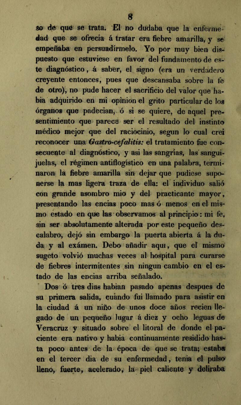 so de que se trata. El no dudaba que la enferme- dad que se ofrecía á tratar era fiebre amarilla, y se empeñaba en persuadírmelo. Yo por muy bien dis- puesto que estuviese en favor del fundamento de es- te diagnóstico, á saber, el signo (era un verdadero creyente entonces, pues que descansaba sobre la fe de otro), no pude hacer el sacrificio del valor que ha- bía adquirido en mi opinión el grito particular de los órganos que padecían, ó si se quiere, de aquel pre- sentimiento que parece ser el resultado del instinto médico mejor que del raciocinio, según lo cual creí reconocer una Gastro-cefalitis: el tratamiento fue con- secuente al diagnóstico, y asi las sangrías, las sangui- juelas, el régimen antiflogístico en una palabra, termi- naron la fiebre amarilla sin dejar que pudiese supo- nerse la mas ligera traza de ella: el individuo salió con grande asombro mió y del practicante mayor, presentando las encías poco mas ó menos en el mis- mo estado en que las observamos al principio: mi fe, sin ser absolutamente alterada por este pequeño des- calabro, dejó sin embargo la puerta abierta á la du- da y al examen. Debo añadir aquí, que el mismo sugeto volvió muchas veces al hospital para curarse de fiebres intermitentes sin ningún cambio en el es- tado de las encías arriba señalado. Dos Ó tres dias habían pasado apenas después de su primera salida, cuándo fui llamado para asistir en la ciudad á un niño de unos doce años recien lle- gado de un pequeño lugar á diez y ocho leguas de Veracruz y situado sobre el litoral de donde el pa- ciente era nativo y había continuamente residido has- ta poco antes de la época de que se trata; estaba en el tercer dia de su enfermedad, tenia el pulso lleno, fuerte, acelerado, la piel caliente y deliraba