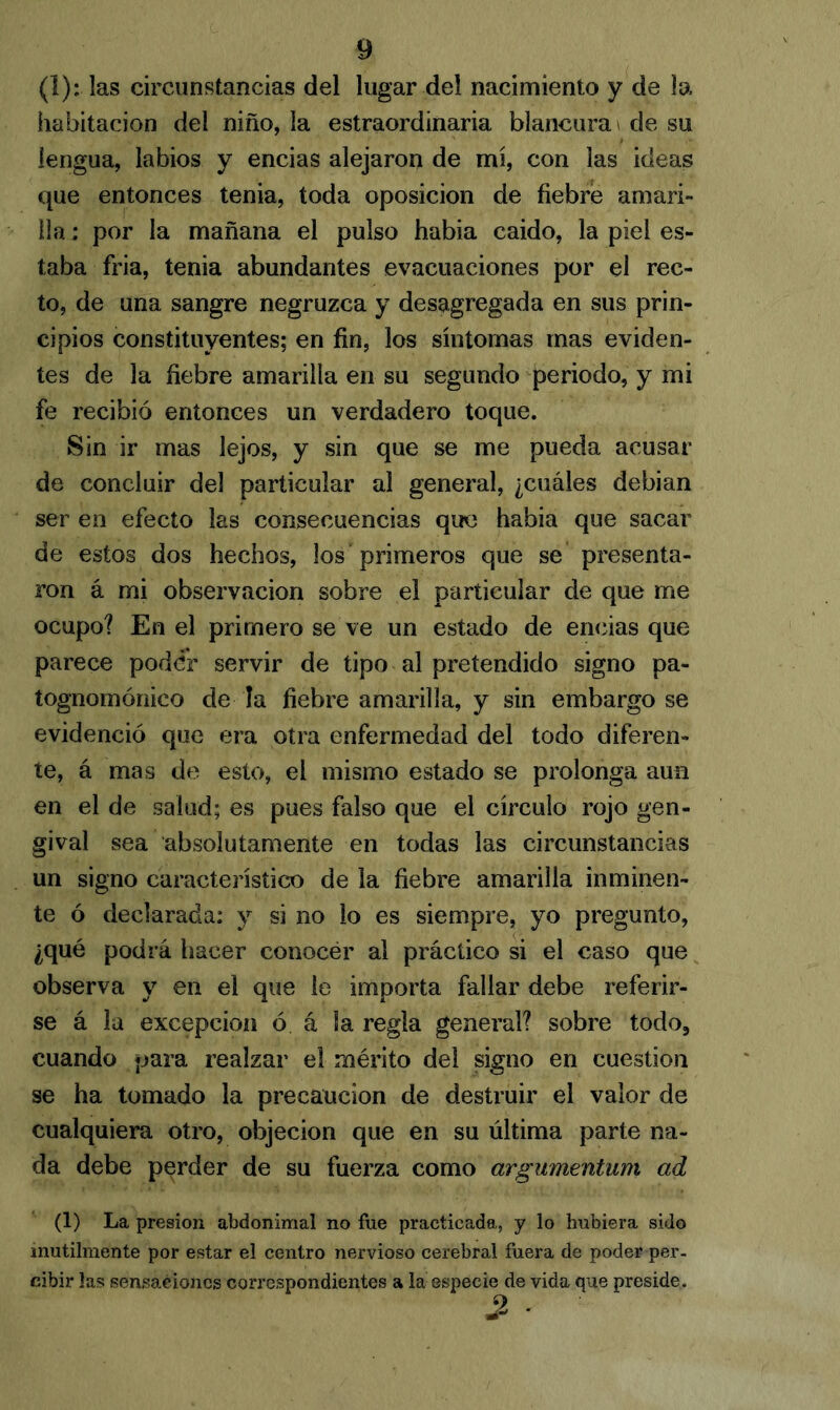 (1): las circunstancias del lugar del nacimiento y de la habitación del niño, la estraordinaria blancura < de su lengua, labios y encias alejaron de mí, con las ideas que entonces tenia, toda oposición de fiebre amari- lla : por la mañana el pulso había caído, la piel es- taba fria, tenia abundantes evacuaciones por el rec- to, de una sangre negruzca y desagregada en sus prin- cipios constituyentes; en fin, los síntomas mas eviden- tes de la fiebre amarilla en su segundo periodo, y mi fe recibió entonces un verdadero toque. Sin ir mas lejos, y sin que se me pueda acusar de concluir del particular al general, ¿cuáles debian ser en efecto las consecuencias que había que sacar de estos dos hechos, los primeros que se presenta- ron á mi observación sobre el particular de que me ocupo? En el primero se ve un estado de encias que parece poder servir de tipo al pretendido signo pa- tognomónico de la fiebre amarilla, y sin embargo se evidenció que era otra enfermedad del todo diferen- te, á mas de esto, el mismo estado se prolonga aun en el de salud; es pues falso que el círculo rojo gen- gival sea absolutamente en todas las circunstancias un signo característico de la fiebre amarilla inminen- te ó declarada: y si no lo es siempre, yo pregunto, ¿qué podrá hacer conocér al práctico si el caso que observa y en el que le importa fallar debe referir- se á la excepción ó. á la regla general? sobre todo, cuando para realzar el mérito del signo en cuestión se ha tomado la precaución de destruir el valor de cualquiera otro, objeción que en su última parte na- da debe perder de su fuerza como argumentum ad (1) La presión abdonimal no fue practicada, y lo hubiera sido inútilmente por estar el centro nervioso cerebral fuera de poder per- cibir las sensaciones correspondientes a la especie de vida que preside. 2 -