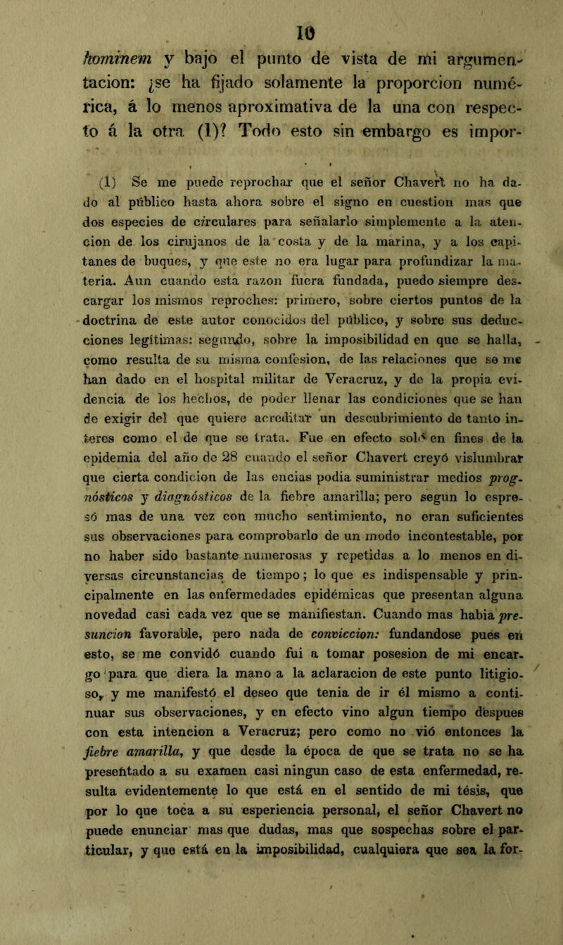 hominem y bajo el punto de vista de mi argumen- tación: ¿se ha fijado solamente la proporción numé- rica, á lo menos aproximativa de la una con respec- to á la otra (1)? Todo esto sin embargo es impor- (1) Se me puede reprochar que el señor Chavert no ha da- do al público hasta ahora sobre el signo en cuestión mas que dos especies de circulares para señalarlo simplemente a la aten- cion de los cirujanos de la costa y de la marina, y a los capi- tanes de buques, y que este no era lugar para profundizar la ma- teria. Aun cuando está razón fuera fundada, puedo siempre des- cargar los mismos reproches: primero, sobre ciertos puntos de la doctrina de este autor conocidos del público, y sobre sus deduc- ciones legítimas: segundo, sobre la imposibilidad en que se halla, como resulta de su misma confesión, de las relaciones que se me han dado en el hospital militar de Veracruz, y de la propia evi- dencia de los hechos, de poder llenar las condiciones que se han de exigir del que quiere acreditar un descubrimiento de tanto in- teres como el de que se trata. Fue en efecto sol»' en fines de la epidemia del año de 28 cuando el señor Chavert creyó vislumbrar que cierta condición de las encias podia suministrar medios prog- nósticos y diagnósticos de la fiebre amarilla; pero según lo espre- só mas de una vez con mucho sentimiento, no eran suficientes sus observaciones para comprobarlo de un modo incontestable, por no haber sido bastante numerosas y repetidas a lo menos en di- versas circunstancias de tiempo; lo que es indispensable y prin- cipalmente en las enfermedades epidémicas que presentan alguna novedad casi cada vez que se manifiestan. Cuando mas habia pre- sunción favorable, pero nada de convicción: fundándose pues en esto, se me convidó cuando fui a tomar posesión de mi encar- go para que diera la mano a la aclaración de este punto litigio- so,. y me manifestó el deseo que tenia de ir él mismo a conti- nuar sus observaciones, y en efecto vino algún tiempo déspues con esta intención a Veracruz; pero como no vió entonces la fiebre amarilla, y que desde la época de que se trata no se ha presefitado a su examen casi ningún caso de esta enfermedad, re- sulta evidentemente lo que está en el sentido de mi tésis, que por lo que toca a su esperiencia personal, el señor Chavert no puede enunciar mas que dudas, mas que sospechas sobre el par- ticular, y que está en la imposibilidad, cualquiera que sea la for-
