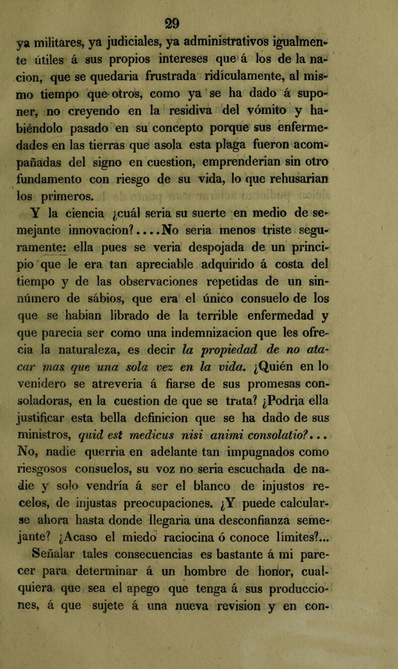 ya militares, ya judiciales, ya administrativos igualmen- te útiles á sus propios intereses que á los de la na- ción, que se quedaría frustrada ridiculamente, al mis- mo tiempo que otros, como ya se ha dado á supo- ner, no creyendo en la residiva del vómito y ha- biéndolo pasado en su concepto porque sus enferme- dades en las tierras que asóla esta plaga fueron acom- pañadas del signo en cuestión, emprenderían sin otro fundamento con riesgo de su vida, lo que rehusarían los primeros. Y la ciencia ¿cuál seria su suerte en medio de se- mejante innovación?.... No seria menos triste segu- ramente: ella pues se vería despojada de un princi- pio que le era tan apreciable adquirido á costa del tiempo y de las observaciones repetidas de un sin- número de sábios, que era el único consuelo de los que se habían librado de la terrible enfermedad y que parecía ser como una indemnización que les ofre- cía la naturaleza, es decir la propiedad de no ata- car mas. que una sola vez en la vida. ¿Quién en lo venidero se atrevería á fiarse de sus promesas con- soladoras, en la cuestión de que se trata? ¿Podría ella justificar esta bella definición que se ha dado de sus ministros, quid est medicus nisi animi consolatio?... No, nadie querría en adelante tan impugnados como riesgosos consuelos, su voz no seria escuchada de na- die y solo vendría á ser el blanco de injustos re- celos, de injustas preocupaciones. ¿Y puede calcular- se ahora hasta donde llegaría una desconfianza seme- jante? ¿Acaso el miedo raciocina ó conoce límites?... Señalar tales consecuencias es bastante á mi pare- cer para determinar á un hombre de horior, cual- quiera que sea el apego que tenga á sus produccio- nes, á que sujete á una nueva revisión y en con-