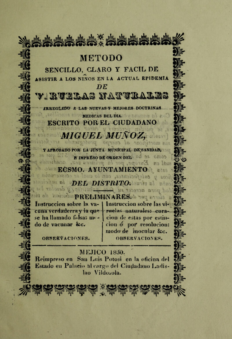 lÉiAAiftAM ái AMAiÉt# m- METODO SENCILLO, CLARO Y FACIL DE ASISTIR A LOS ÑIÑOS EN LA ACTUAL EPIDEMIA DE íTRREGILíDO a la» nuevas ¥ MEJORES DOCTRINAS MEDICAS DEL DIA. t ESCRITO POR EL CIUDADANO MIGUEL MUÑOZ, &• & ¥ APROBADO POR LA JÜNTÁ MÜNÍCIPAL DE’SANIDAD, *• E IMPRÉSO DÉ ORDEN DEL - CT 0 r.. .c. EGSIMO. AYUNTAMIENTO DEL DISTRITO. ^ > ■ 'c ' ■■ ',■■ D' ' PRELIMINARES. c * Instrucción sobre la va- con'a verdarderray la qjue se ha llamado foísaj im - do de vacunar &c. OBSERVACIONES. instrucción sobre las vi- rítelas ^aiUFa4es^ cura- ción de estas por estin- cion ó poP resolución: modo de inocular &lc. OBSERVACIONES. MEJICO 18^30. g Reimpreso en San Luis Potosí en la oficina del ^ Estado en Palacio hl cargo del Ciu^ladajio Ladis- S lao Vildüiola. Sf