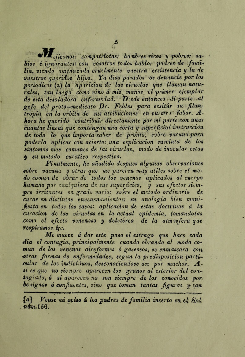 & ^^^ejicanos: compatriotas: hombrea ricos y pobres: sa- bios ¿ ignorantes: con vosotros todos hábio: padres de fami-^ lia, viendo amenazada cruelmente vuestra ecsistencia y la de vuestros queridos hijos. Ya dias pasados os denuncie por los periódicos (a) la aparición de las viruelas que llaman natu- rales, tan luego como vino d mis .manos eí primer ejemplar de 'esta desoladora enfermedad, uzsde entonces di parte al gefe del proto—medicato Dr. Febles para ecsitár su flan,- tropia en la órbita de sus atribuciones en vui str) fabor. A- kora he querido contribuir directamente por mi parte con unas cuantas lineas que contengan una corta y superficial instrucción de todo lo que importa saber de pronto, sobre vacuna para poderla aplicar con acierto: una esplicacion suscinta de los síntomas mas comunes de las viruelas, modo de inocular estas su método curativo respectivo. Finalmente,, he añadido después algunas ohscrvacioms sobre vacuna y otras que me parecen muy útiles sobre el mo- do común de obrar de todos los venenos aplicados al cuerpo humano por cualquiera de sus superficies, y sus efectos siem- pre irritantes en grado vario: sobre el método ordinario de curar en distintos envenenamientos: su analogía bien m.nnl- Jíesta en todos los casos: aplicación de estas doctrinas á la curación de las viruelas en la actual epidemia, tomándolas £omo el efecto venenoso y deletéreo de la atmosfera que respiramos. Sfc. Me mueve d dar este paso el estrago que hace cada dia el contagio, principalmente cuando obrando al modo co-^ mun de los venenos airefarmas ó gaseosos, se enmascara con ■^tras formas de enfermedades, según la predisposición partid oular de los individuos, desconociéndose asi por muchos. A.- si es que no siempre aparecen los granos al estertor del cori-^ iagíado, 6 si aparecen no son siempre de los conocidos por heaignot 6 confluentes, sino que toman tantas figuras f [a] Veast mi avito d ¡os padres de familia inserto en. ch
