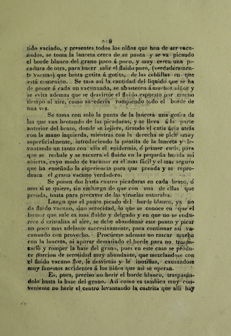 sií^o vaciado, y presentes todos los niños que han de ser vflcu- ^íádos, se toma la lanceta cerca de su punta y se va picando el borde blanco del ^rano poco á poco, y muy cerca una pi- cadura de otra, para hacer salir el fluido puro, (verdaderamen- te Vacuno) que brota gotita á gotita^ ^ de las celdillas en que está contenido. Se tasa así la cantidad del liquido^ que se ha de poner á cada un vacunando, se abastecen á niuchos miñof y se evita ademas que se desvirtúe el fluido,espúesto por mucho tiempo al aire, como sucedería rotiipiendo todo el boihie de Una vez. ' ' ^ ^ \ , Se toma con solo la punta de ja lanceta una gotita de las que van brotando de las picaduras^ y se lleva á la' parte anterior del brazo, donde se injiere, tirando el cutis acia atrás con la mano izquierda, mientras con la derecha se pic'á* ¿muy superficialaiente,; intródüciendo la pimtita de la lanceta y' lc- -Vantando un tanto con ella él epidermis, d primer cutis, pira que se resbale y se escurra el fluido en la pequeña herida así abierta,'cuyo modo de vacunar es el.mas fácily el mas seguro que ha enseñado la e^perieiu ia para que prenda y se repro- duzca el grano VaChho verdadero. c Se ponen dos hasta cuatro picaduras en cada brazo, d mas si se quiere, áin'embargo de que con una de ellas qué prenda, basta para precaver de las viruelas naturales. Luego que el puñto picado del borde blanco, ya no da fluido vacuno, sino sér«)cidad, lo qúe se conoce en ' que eí humor que sale es mas fluido y delgado y en que no se enduf rece d cristaliza al aire, se debe abandonar este punto y piCar un poco mas adelante succesivamente, para continuar asi :Va?^ cunando con provecho, ^ Procúrese ademas no rascar much© con la Iance4aj ni apíirar demasiado el borde para no tarlb y romper já base del grano, pues en éste caso se pfódu^ ce ¡[forcioo dé,serosidad muy abundante, que mezclándose con lel fluido vacuno .flar, le desvirtúa y le inutiliza, causándose muy funestos accidentes á los niños que asi sé operan. Es, pues, preciso no herir el borde blanco, traspasan^ dolo'basta la base del grano. Así como es también muy^cón* Veniente Uo herir el Centró levantando la costrita que allí hay