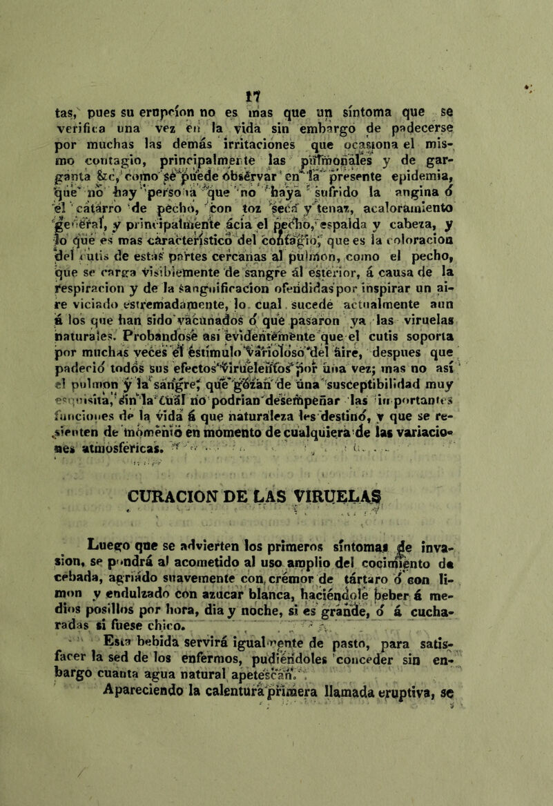 11 tas, pues su erupción no es nías que un síntoma que se verifica una vez en la vida sin embargo de padecerse por muchas las demás irritaciones que ocasiona el mis- mo contagio, principalmérite jas pViTmojoales y de gar- ganta fcc/ctímo sé^'^uede dbsérvár \en 'fá''presente epidemia, no bay'perSo lá 'no ^ hayá “ sufrido la angina 6 iél ■ catarro ’de péchcí, ^con toz 'seca* ytena?., acaloramiento *ge»5éraí, y principalriíenlte acia el peclio,-espalda y cabeza, y lo qíié es mas característico del confegró; que es la coloracioa del cutis de estás' páftes cefcañas al pübnon, como el pecho, que se carg^a visibiemente de sangre ál esterior, á causa de la respiración y de la Sanguifíracion ofeiididas por inspirar un an re viciado estrem'adámcnte, lo cual. sucedé actualmente aun á los que han sido vacunados p que pasaron ya las viruelas naturales. Probándose así fevidéntélfnente ^que el cutis soporta por muchas yeces el ésiímuío*^ário1dsó‘*del fiire, después que padeció todos Sus efectos^^irtielerffo^lior iiiia vez; mas no así el pulmón y la^sárfgre; que^'gá'zán de iúna''^su8Ceptibirtdad muy eínuis»tai'^n''ia'^^¿tiál rio-podr¡an'desempeñar las 'iu portantes furicioues de la Vida á que naturaleza les'destírtd, y que se re- sienten de momento én momento decualqüierá’de Uf variado» nes atinósíericas. ■ tu CURACION DE LAS VIRUELAS Luego que se advierten los primeros síntomai de inva- sión, se pondrá al acometido al uso amplio del cocini%nto da cebada, agriado suavemente con, crémor de tártaro d con li- món y endulzado con azúcar blanca, haciéndole ¡beber á me- dios posillos por hora, dia y noche, si es graníále, d á cucha- radas ti fuese chico.  ' , . - á - Esta bebida servirá igualmente de pasto, para satis- facer la sed de los enfermos, pudiéndoles conceder sin en- bargó cuanta agua natural apétescan, ^ Apareciendo la calentüfa'pnráera llamada eruptiva, se /