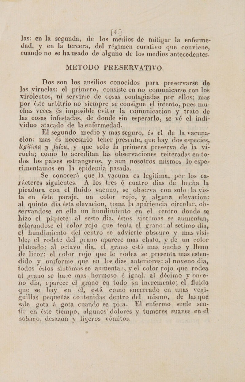 tay las: en la segunda, de los medios de mitigar la enferme- dad, y en la tercera, del régimen curativo que conviene, cuando no se ha usado de alguno de los medios antecedentes. METODO PRESERVATIVO. Dos son los ausilios conocidos para preservarse de las viruelas: el primero, consiste en no comunicarse con los virolentos, ni servirse de cosas contagiadas por ellos; mas por éste arbitrio no siempre se consigue el intento, pues mu- chas veces és imposible evitar la comunicacion y trato de las cosas infestadas, de donde sin esperarlo, se vé el indi- viduo atacado de la enfermedad. ¡ El segundo medio y mas seguro, és el de la vacuna- cion: mas és necesario tener presente, que hay dos especies, legitima y falza, y que solo la primera preserva de la vi- ruela; como lo acreditan las observaciones reiteradas en to- dos los paises estrangeros, y. aun nosotros mismos lo espe» rimentamos en la epidemia pasada. Se conocerá que la vacuna es legítima, por los ca- rácteres siguientes. A los tres ó cuatro dias de hecha la picadura con el fluido vacuno, se observa con solo: la vis- ta en éste paraje, un color rojo, y alguna elevacion: al quinto dia ésta elevacion, toma la apariencia circular, ob- servandose en ella un hundimiento en el centro donde se hizo el piquete: al sesto dia, éstos sintómas se aumentan, aclarandose el color rojo que tenía el grano: al setimo dia, el hundimiento del centro se advierte obscuro y mas visi- ble; el rodete del grano aparece mas chato, y de un color plateado; al octavo dia, el grano está mas ancho y lleno de licor; el color rojo que le rodea se presenta mas esten- dido y uniforme que en los dias anteriores: al noveno dia, todos éstos sintómas se aumenta., y el color rojo que rodea al grano se have mas. hermoso é igual: al décimo y once- no dia, 2parece el grano en todo su incremento; el fluido que se hay en él, está como encerrado en unas vegi- guillas pequeñas contenidas dentro del mismo, de lasque sale gota á gota cuando se pica. El enfermo suele sen- tir en éste tiempo, algunos' dolores y tumores suaves en el sobaco, desazon y ligeros vómitos.