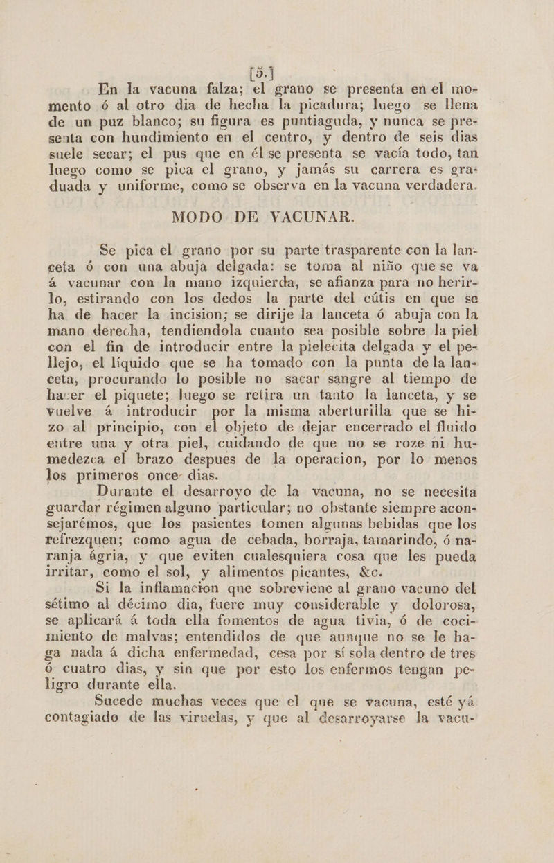 (5. En la vacuna falza; el grano se presenta en el mo- mento ó al otro dia de hecha la picadura; luego se llena de un puz blanco; su figura es puntiaguda, y nunca se pre- senta con hundimiento en el centro, y dentro de seis dias suele secar; el pus que en él se dl se vacía todo, tan luego como se pica el grano, y jamás su carrera es gra: duada y uniforme, como se observa en la vacuna verdadera. MODO DE VACUNAR. Se pica el grano por su parte trasparente con la lan- ceta Ó con una abuja delgada: se toma al niño quese va á vacunar con la mano izquierda, se afianza para no herir- lo, estirando con los dedos la parte del cútis en que se ha de hacer la incision; se dirije la lanceta ó abuja con la mano derecha, tendiendola cuanto sea posible sobre la piel con el fin de introducir entre la pielecita delgada y el pe- llejo, el líquido que se ha tomado con la punta de la lan- ceta, procurando lo posible no sacar sangre al tiempo de hacer el piquete; luego se retira un tanto la lanceta, y se vuelve 4 introducir por la misma aberturilla que se hi- zo al principio, con el objeto de dejar encerrado el fluido entre una y otra piel, cuidando de que no se roze ñi hu- medezca el brazo despues de la operacion, por lo menos los primeros once- dias. Durante el desarroyo de la vacuna, no se necesita guardar régimen alguno particular; no obstante siempre acon- sejarémos, que los pasientes tomen algunas bebidas que los refrezquen; como agua de cebada, borraja, tamarindo, ó na- ranja ágria, y que eviten cualesquiera cosa que les pueda irritar, como el sol, y alimentos picantes, «c. Si la inflamacion que sobreviene al grano vacuno del sétimo al décimo dia, fuere muy considerable y dolorosa, se aplicará á toda ella fomentos de agua tivia, ó de coci- miento de malvas; entendidos de que aunque no se le ha- ga nada á dicha enfermedad, cesa por sí sola dentro de tres ó cuatro dias, y sin que por esto los enfermos tengan pe- ligro durante ella. Sucede muchas veces que el que se vacuna, esté yá contagiado de las viruelas, y que al desarroyarse la vacu-