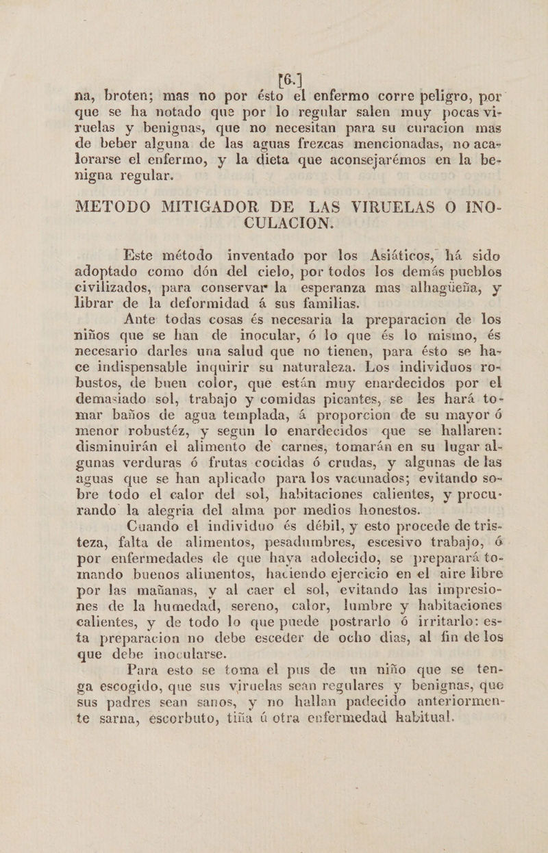 16.] na, broten; mas no por ésto el enfermo corre peligro, por que se ha notado que por lo regular salen muy pocas vi- ruelas y benignas, que no necesitan para su curacion mas de beber alguna de las aguas frezcas mencionadas, no aca- lorarse el enfermo, y la dieta que aconsejarémos en la be- nigna regular. | METODO MITIGADOR DE LAS VIRUELAS O INO- CULACION. Este método inventado por los Asiáticos, há sido adoptado como dón del cielo, por todos los demás pueblos civilizados, para conservar la esperanza mas alhagúeña, y librar de la deformidad á sus familias. Ante: todas cosas és necesaria la preparacion de los niños que se han de inocular, ó lo que és lo mismo, és necesario darles una salud que no tienen, para ésto se ha- ce indispensable inquirir su naturaleza. Los individuos ro- bustos, de buen color, que están muy enardecidos por el demasiado sol, trabajo y comidas picantes, se les hará to- mar baños de agua templada, á proporcion de su mayor ó menor robustéz, y segun lo enardecidos que se hallaren: disminuirán el alimento de carnes, tomarán en su lugar al. gunas verduras ó frutas cocidas Ó crudas, y algunas de las aguas que se han aplicado para los vacunados; evitando so- bre todo el calor del sol, habitaciones calientes, y procu- rando la alegria del alma por medios honestos. Cuando el individuo és débil, y esto procede de tris- teza, falta de alimentos, pesadumbres, escesivo trabajo, ó por enfermedades de que haya adolecido, se preparará to- mando buenos alimentos, haciendo ejercicio en el aire libre por las mañanas, y al caer el sol, evitando las impresio- nes de la humedad, sereno, calor, lumbre y habitaciones calientes, y de todo lo que puede postrarlo ó irritarlo: es- ta preparacion no debe esceder de ocho dias, al fin de los que debe inocularse. Para esto se toma el pus de un niño que se ten- ga escogido, que sus viruelas sean regulares y benignas, que sus padres sean sanos, y no hallan padecido anteriormen- te sarna, escorbuto, tiña ú otra enfermedad habitual.