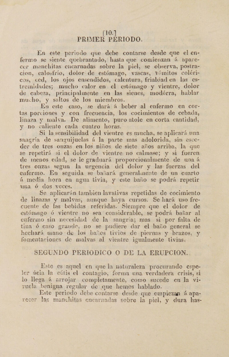 110. PRIMER PERIODO. En este periodo que debe contarse desde que el en- fermo se siente quebrantado, hasta que comienzan á apare- cer mencbitas encarnadas sobre la piel, se observa, postra- cion, calosfrío, dolor de estómago, vascas, Vómitos coléri- cos, ced, los ojos ensendidos, calentura, frialdad en las es- o O mucho calor en el estómago y vientre, dolor de cabeza, principalmente en las sienes, gdripicida hablar mucho, y saltos de los miembros. En este caso, se dará á beber al enfermo en cor- tas porciones y con frecuencia, los cocimientos de cebada, linaza y malva. De alimento, puro atole en corta cantidad, y no caliente cada cuatro horas. Si la sensibilidad del vientre es mucha, se aplicará una sangría de sanaguijuelas á la parte mas adolorida, sin esce- der de tres onzas en los niños de siete años arriba, la que se repetirá si el dolor de vientre no calmase; y si fueren de menos edad, se le graduará proporcionalmente de una á tres onzas segun la urgencia del dolor y las fuerzas del enfermo. En seguida se bañará generalmente de un cuarto á media hora en agua tivia, y este baño se podrá repetir una Ó dos veces. : Se aplicarán tambien lavativas repetidas de cocimiento de linazas y malvas, aunque haya cursos. Se hará uso fre- cuente de las bebidas referidas. Siempre que el dolor de estómago ó vientre no sea considerable, se podrá bañar al enfermo sin necesidad de la sangría; mas si por falta de tina Ó caso grande, no se pudiere dar el baño general se hechará mano de los baños tivios de piernas y brazos, y fomentaciones de malvas al vientre igualmente tivias. SEGUNDO PERIODICO O DE LA ERUPC CION, Este es aquel en que la naturaleza procurando espe- ler ácia la cútis el contagio, forma una verdadera crisis, si lo lega á arrojar completamente, como sucede en la vi- ruela benigna regular de que hemos hablado. Este “periodo debe contarse desde que empiezan á apa- recer las manchitas encarnadas sobre la piel, y dura has-