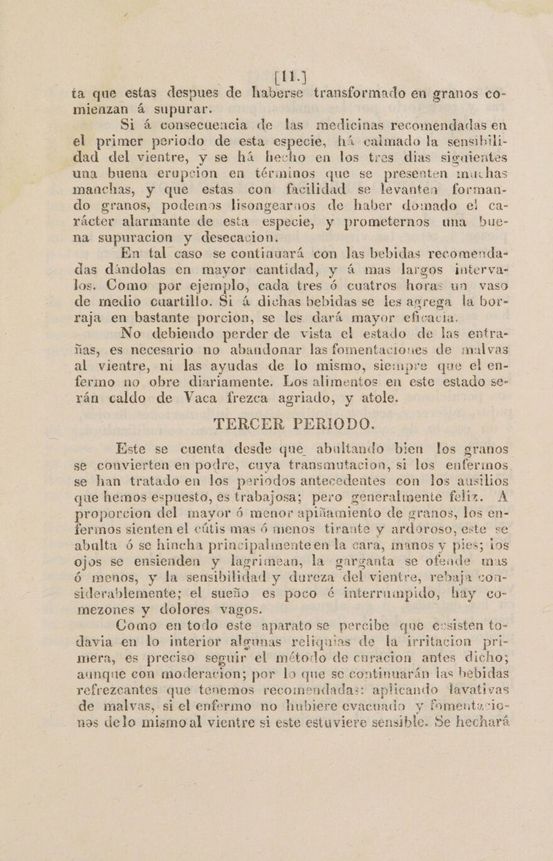 | [113 ta que estas despues de haberse transformado en granos co- mieñzan á supurar. Si á consecuencia de las medicinas recomendadas en el primer periodo de esta especie, hí calmado la sensibili- dad del vientre, y se há hecho en los tres dias siguientes una buena erupcion en términos que se presenten “muchas manchas, y que estas con facilidad se levanten forman- do granos, podemos lisongearnos de haber domado el ca- rácter alarmante de esta especie, y prometernos una hue- na supuracion y desecacion. En tal caso se continuará con las bebidas recomenda- das dándolas en mayor cantidad, y á mas largos interva- los. Como por eje emplo, cada tres % cuatros horas un vaso de medio cuartillo. Si 4 dichas bebidas se les agrega la bor- raja en bastante porcion, se les dará mayor eficacia. No debiendo perder de vista el estado de las entra- ñas, es necesario no abandonar las fomentaciones de malvas al vientre, ni las ayudas de lo mismo, siempre que el en- fermo no obre diariamente. Los alimentos en este estado se- rán caldo de Vaca frezca agriado, y atole. TERCER PERIODO. Este se cuenta desde que abultando bien los granos se convierten en podre, cuya transmutacion, si los enferinos. se han tratado en los periodos antecedentes con los ausilios que hemos espuesto, es trabajosa; pero generalmente feliz. ba proporcion del mayor ó menor apiñamiento de granos, los e fermos sienten el cútis mas ó menos tirante y ardoroso, exte se abulta ó se hincha principalmente en la cara, manos y pies; los ojos se ensienden y lasrimean, la garganta se ofende mas ó menos, y la sensibilidad y dureza “del vientre e, rebaja coa- siderablemente; el sueño es poco é interrumpido, hay co- mezones y dolores vagos. Como en todo este aparato se percibe que eusisten to- davia en lo interior aleunas reliquias de la irritacion pri- mera, es preciso seguir el método de curacion antes dicho; aunque con moderacion; por lo que se continuarán las hebidas refrezcantes que tenemos recome endadas: aplicando lavativas de malvas, si el enfermo no hubiere evacuado y fomentaio- nos delo mismo al vientre si este estuviere sensible. Se hechará