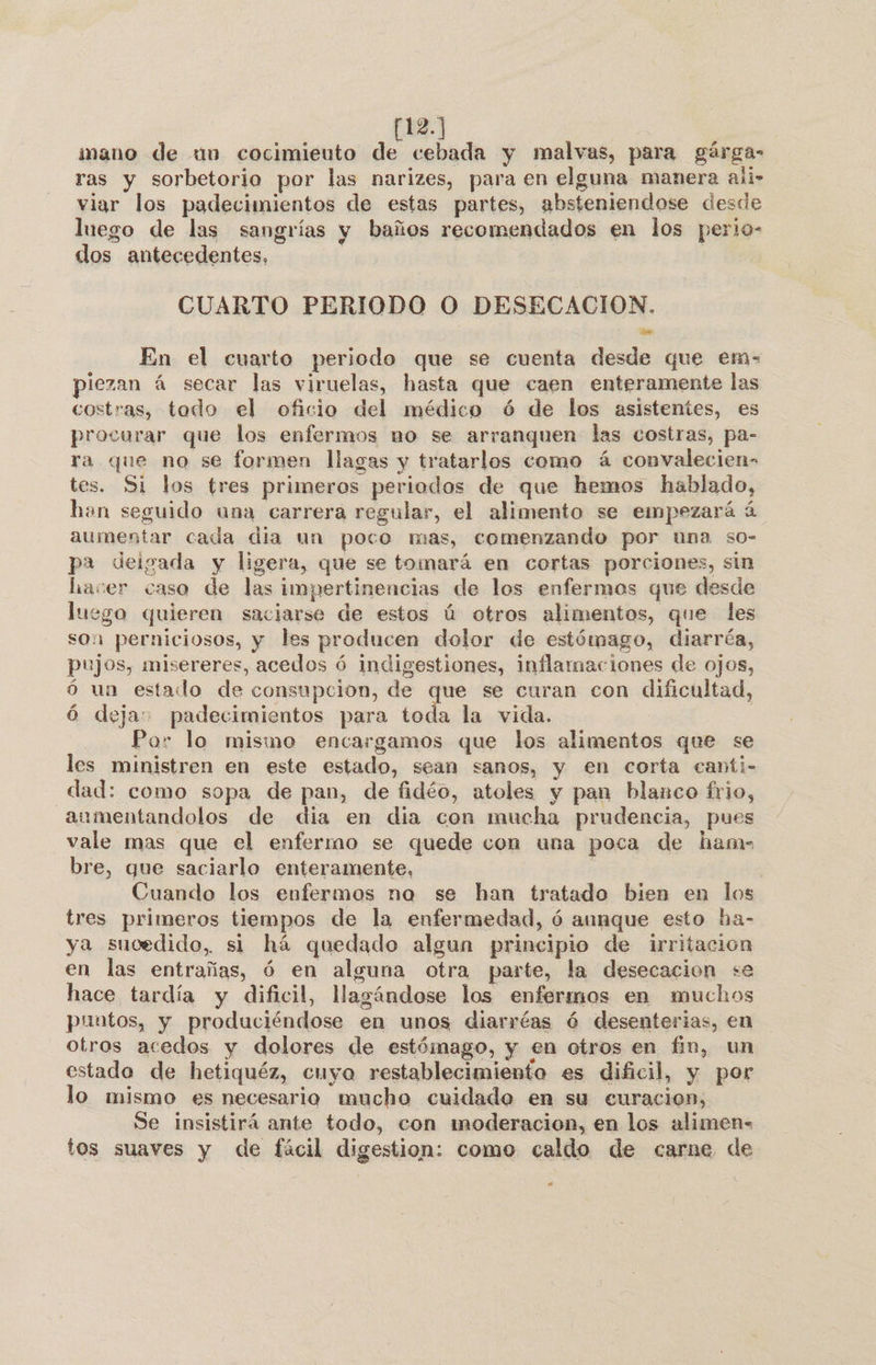 12.] imano de «1n cocimieuto de cebada y malvas, para gárga- ras y sorbetorio por las narizes, para en elguna manera ali&gt; viar los padecimientos de estas partes, absteniendose desde luego de las sangrías y baños recomendados en los perio- dos antecedentes, ] CUARTO PERIODO O DESECACION. En el cuarto periodo que se cuenta desde que ems iezan á secar las viruelas, hasta que caen enteramente las costras, todo el oficio del médico ó de los asistentes, es procurar que los enfermos no se arranquen las costras, pa- ra que no se formen llagas y tratarlos como á convalecien- tes. Si los tres primeros periodos de que hemos hablado, han seguido una carrera regular, el alimento se empezará ú aumentar cada dia un poco mas, comenzando por una so- pa deigada y ligera, que se tomará en cortas porciones, sin hacer caso de las impertinencias de los enfermos que desde luego quieren saciarse de estos ú otros alimentos, que les son perniciosos, y les producen dolor de estómago, diarréa, pujos, misereres, acedos ó indigestiones, inflamaciones de ojos, ó un estado de consupcion, de que se curan con dificultad, ó deja: padecimientos para toda la vida. Por lo mismo encargamos que los alimentos que se les ministren en este estado, sean sanos, y en corta canti- dad: como sopa de pan, de fidéo, atoles y pan blanco frio, aumentandolos de dia en dia con mucha prudencia, pues vale mas que el enfermo se quede con una poca de ham- bre, que saciarlo enteramente, Cuando los enfermos na se han tratado bien en los tres primeros tiempos de la enfermedad, ó aunque esto ha- ya sucedido, si há quedado algun principio de irritacion en las entrañas, ó en alguna otra parte, la desecación se hace tardía y dificil, Magándose los enfermos en muchos puntos, y produciéndose en unos diarréas ó desenterias, en otros acedos y dolores de estómago, y en otros en fin, un estado de hetiquéz, cuyo restablecimiento es dificil, y por lo mismo es necesario mucho cuidado en su curacion, Se insistirá ante todo, con moderacion, en los alimens tos suaves y de fácil digestion: como caldo de carne de n