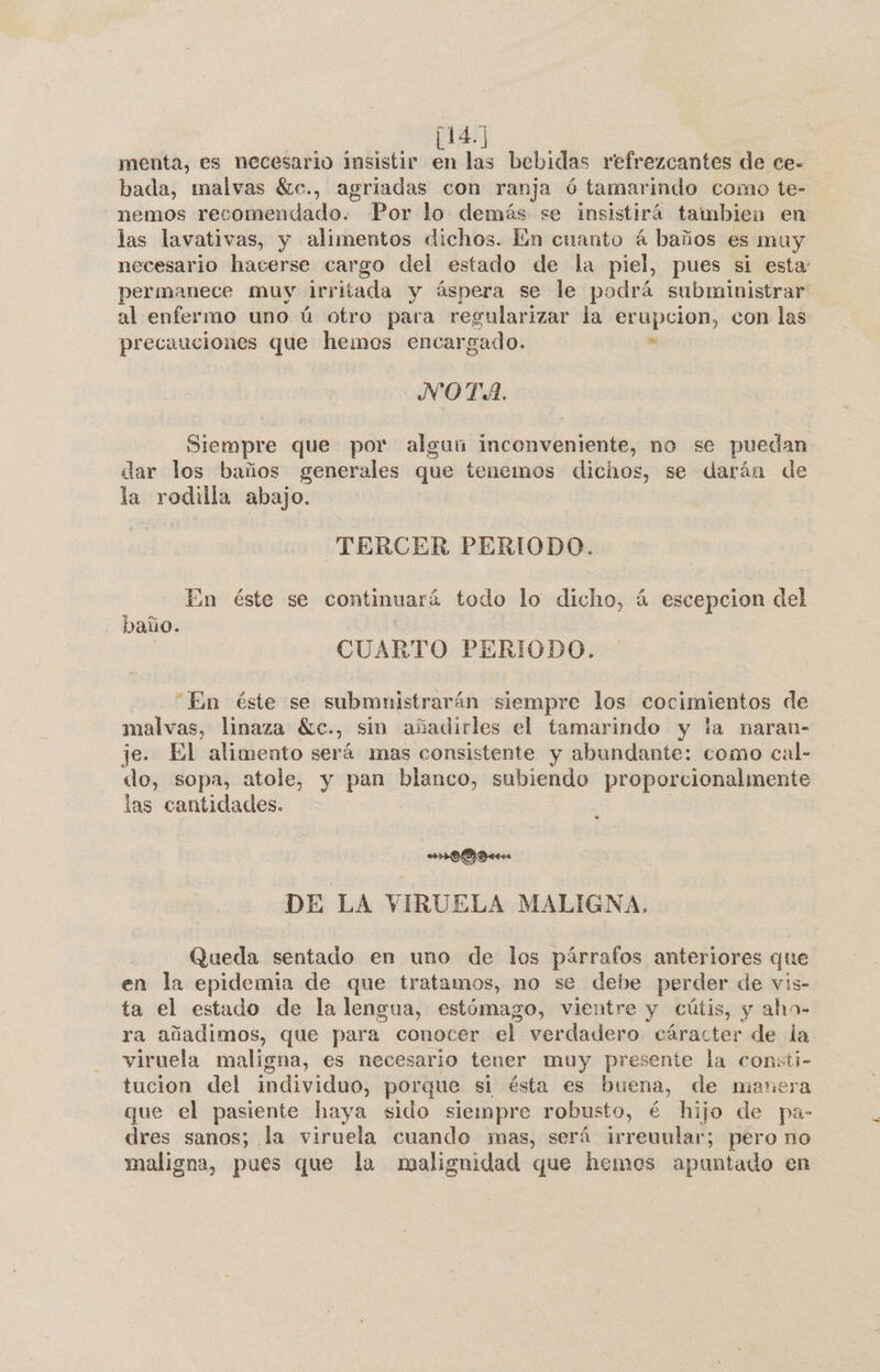 [141] menta, es necesario insistir en las bebidas refrezcantes de ce- bada, malvas éc., agriadas con ranja ó tamarindo como te- nemos recomendado. Por lo demás se insistirá tambien en las lavativas, y alimentos dichos. En cuanto á baños es muy necesario hacerse cargo del estado de la piel, pues si esta: permanece muy irritada y áspera se le podrá subministrar al enfermo uno ú otro para regularizar la erupcion, con las precauciones que hemos encargado. &gt; NOTA. Siempre que por algun inconveniente, no se puedan dar los baños generales que tenemos dichos, se darán de la rodilla abajo. TERCER PERIODO. En éste se continuará todo lo dicho, á escepcion del baño. | CUARTO PERIODO. “En éste se submnistrarán siempre los cocimientos de malvas, linaza Éc., sin añadirles el tamarindo y la naran- je. El alimento será mas consistente y abundante: como cal- do, sopa, atole, y pan blanco, subiendo proporcionalmente las cantidades. | o DE LA VIRUELA MALIGNA. Queda sentado en uno de los párrafos anteriores que en la epidemia de que tratamos, no se debe perder de vis- ta el estado de la lengua, estómago, vientre y cútis, y aha- ra añadimos, que para conocer el verdadero cáracter de la viruela maligna, es necesario tener muy presente la consti- tucion del individuo, porque si ésta es buena, de manera que el pasiente haya sido siempre robusto, é hijo de pa- dres sanos; la viruela cuando mas, será irreuular; pero no maligna, pues que la malignidad que hemos apuntado en