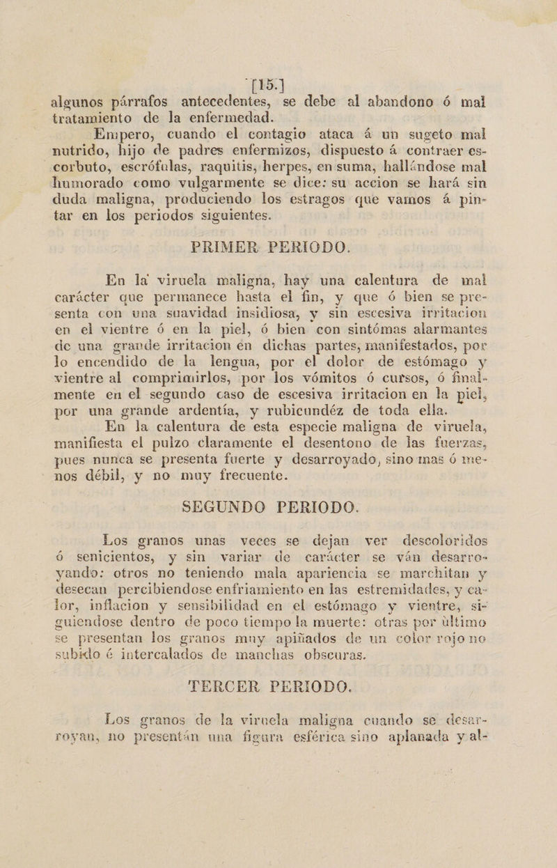 . 15] algunos párrafos antecedentes, se debe al abandono ó mal tratamiento de la enfermedad. Enppero, cuando el contagio ataca á un sugeto mal nutrido, hijo de padres enfermizos, dispuesto á contraer es- _corbuto, escrófulas, raquitis, herpes, en suma, hallándose mal humorado como vulgarmente se dice: su accion se hará sin duda maligna, produciendo los estragos «ue vamos á pin- tar en los periodos siguientes. PRIMER PERIODO. En la viruela maligna, hay una calentura de mal carácter que permanece hasta el fin, y que ó bien se pre- senta con una suavidad insidiosa, y sin escesiva Irritacion en el vientre ó en la piel, ó bien con sintómas alarmantes de una grande irritacion en dichas partes, manifestados, por lo encendido de la lengua, por el dolor de estómago y vientre al comprimirlos, por los vómitos ó cursos, ó final. mente en el segundo caso de escesiva irritacion en la piel, por una grande ardentía, y rubicundéz de toda ella. En la calentura de esta especie maligna de viruela, manifiesta el pulzo claramente el desentono de las fuerzas, pues nunca se presenta fuerte y desarroyado, sino mas ó me- nos débil, y no muy frecuente. SEGUNDO PERIODO. Los granos unas veces se dejan ver descoloridos ó senicientos, y sin variar de carácter se ván desarro- yando: otros no teniendo mala apariencia se marchitan y desecan percibiendose enfriamiento en las estremidades, y ca- lor, inflacion y sensibilidad en el estómago y vientre, si- guiendose dentro de poco tiempo la muerte: otras por ultimo se presentan los granos mny apiñados de un color rojo no subido é intercalados de manchas obscuras. TERCER PERIODO. Los granos de la viruela maligna cuando se desar- royan, no presentán una figura esférica sino aplanada y al-