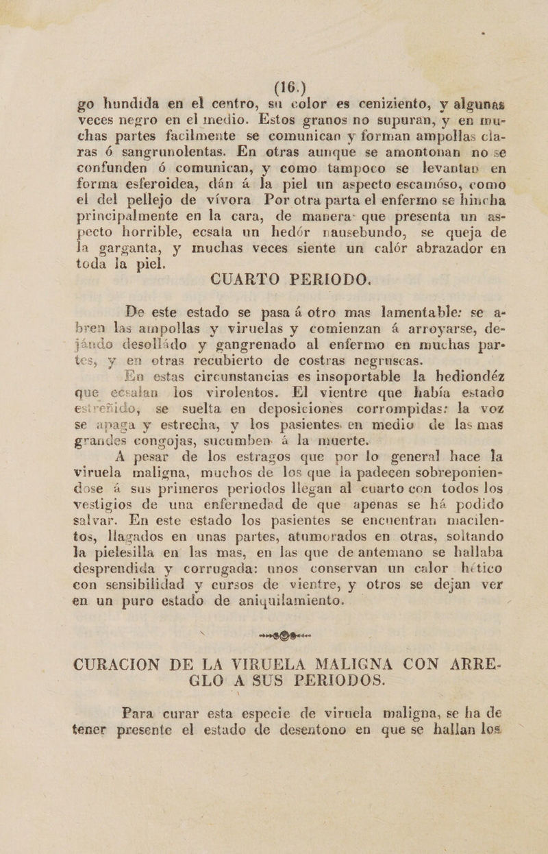 go hundida en el centro, hs ol es ceniziento, y algunas veces negro en el medio. Estos granos no supuran, y en mu- chas partes facilmente se comunican y forman ampollas cla- ras Ó sangrunolentas. En otras aunque se amontonan no se confunden ó comunican, y como tampoco se levantan en forma esferoidea, dán á la piel un aspecto escamóso, como el del pellejo de vívora Por otra parta el enfermo se hincha principalmente en la cara, de manera: que presenta un as- pecto horrible, ecsala un hedór nausebundo, se queja de la garganta, y muchas veces siente un calór abrazador en toda la piel. CUARTO PERIODO. De este estado se pasa á otro mas lamentable: se a- bren las ampollas y viruelas y comienzan á arroyarse, de- jándo desolládo y gangrenado al enfermo en muchas par- tes, y en otras recubierto de costras negruscas. | En estas circunstancias es insoportable la hediondéz que ecsalan los virolentos. El vientre que había estado esireñido, se suelta en deposiciones corrompidas: la voz se apaga y estrecha, y los pasientes en medio de las mas grandes congojas, sucumben á la muerte. A pesar de los estragos que por lo general hace la viruela maligna, muchos de los que la padecen sobreponien- dose á sus primeros periodos llegan al cuarto con todos los vestigios de una enfermedad de que apenas se há podido salvar. En este estado los pasientes se encuentran macilen- tos, llagados en unas partes, atumorados en otras, soltando la pielesilla en las mas, en las que de antemano se hallaba desprendida y corrugada: unos conservan un calor hético con sensibilidad y cursos de vientre, y otros se dejan ver en un puro estado de aniquilamiento. S o Bet CURACIÓN DE LA VIRUELA MALIGNA CON ARRE- GLO A SUS PERIODOS. Para curar esta especie de viruela maligna, se ha de tener presente el estado de desentono en que se hallan los