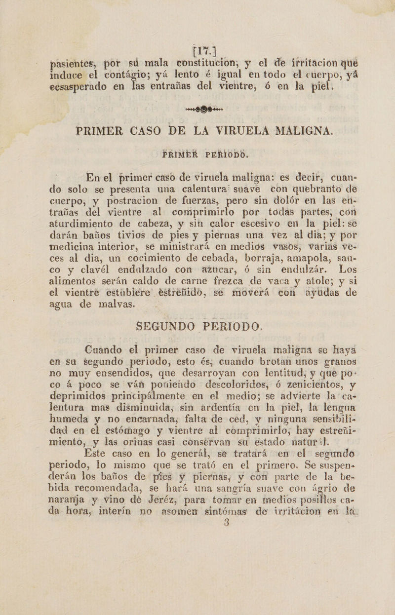 | py | pasientes, por sú mala constitucion, y el de irritación que induce el contágio; yá lento é igual en todo el cuerpo, yá ecsasperado en las entrañas del vientre, ó en la piel. pu PRIMER CASO DE LA VIRUELA MALIGNA. PRIMER PERIODO. En el primer caso de viruela maligna: es decir, cuan- do solo se presenta una calentura: suave con quebranto de cuerpo, y postracion de fuerzas, pero sin dolór en las en- trañas del vientre al comprimirlo por tódas partes, con aturdimiento de cabeza, y sin calor escesivo en la piel: se darán baños tivios de pies y piernas una vez al dia; y por medicina interior, se ministrará en medios vasos, varias ve- ces al dia, un cocimiento de cebada, borraja, amapola, sau- co y clavél endulzado con azticar, ó sin endulzár. Los alimentos serán caldo de carne frezca de vaca y atole; y si el vientre estubiéere éstreñido, se moverá con ayudas de agua de malvas. SEGUNDO PERIODO. Cuando el primer caso de viruela maligna se haya en su segundo periodo, esto és; cuando brotan unos granos no muy ensendidos, que desarroyan con lentitud, y que po- co á poco se ván poniendo descoloridos, 6 zenicientos, y deprimidos principálmente en el medio; se advierte la ca- Jentura mas disminuida, sin ardentía en la piel, la lengua humeda y no encarnada, falta de ced, y ninguna sensibili- dad en el estómago y vientre al comprimirlo, hay estreñi- miento, y las orinas casi consérvan su estado natur+l. Este caso en lo generál, sé tratárá en el segundo periodo, lo mismo que se trató en el primero. Se suspen- derán los baños de pies y piernas, y con parte de la he- bida recomendada, se hará una sangría suave con ágrio de naranja y vino dé Jeréz, para tomar en medios posillos ca- da- hora, interín no asomen sintómas de irritácion en la. 3 :