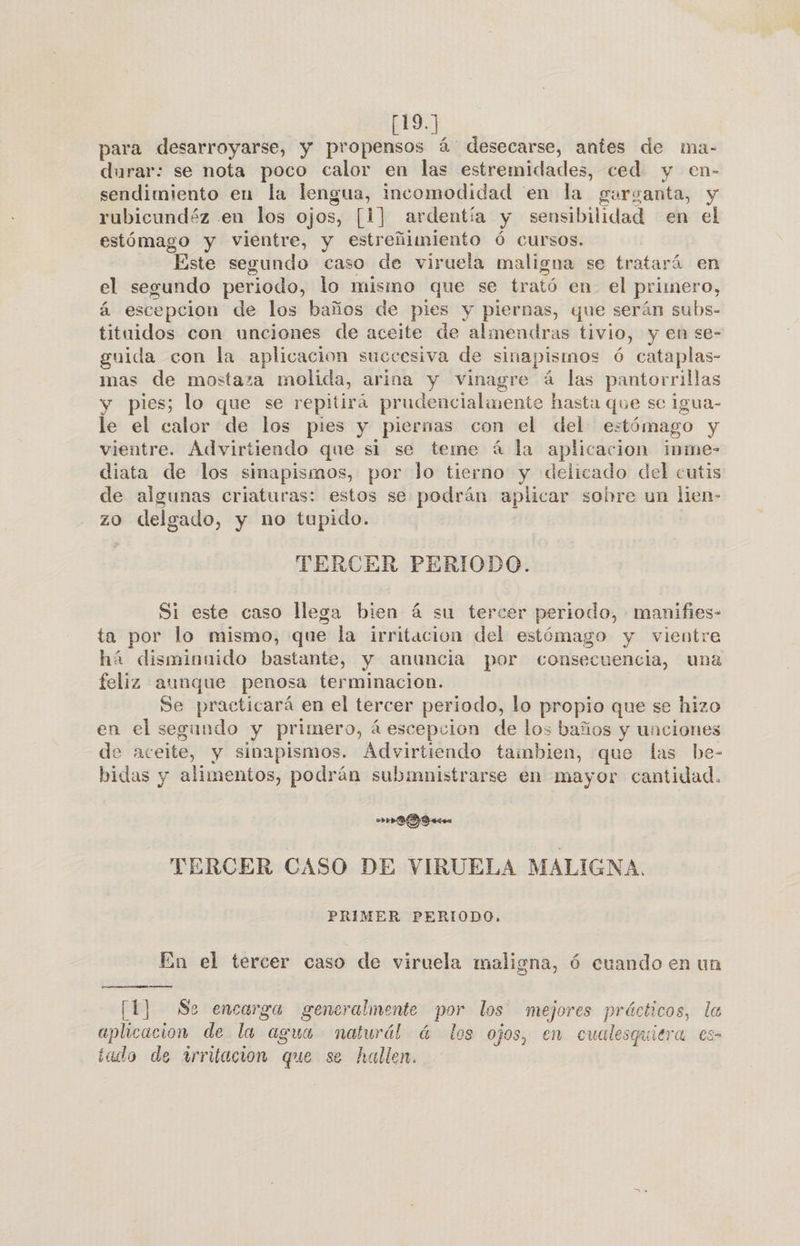 [19.] para desarroyarse, y propensos á desecarse, antes de ma- durar: se nota poco calor en las estremidades, ced y en- sendimiento en la lengua, incomodidad en la garganta, y rubicundéz en los ojos, [1] ardentía y sensibilidad en el estómago y vientre, y estreñimiento Ó cursos. “Este segundo caso de viruela maligna se tratará en el segundo periodo, lo mismo que se trató en el primero, á escepcion de los baños de pies y piernas, que serán subs- tituidos con unciones de aceite de almendras tivio, y en se- guida con la aplicacion succesiva de sinapismos ó cataplas- mas de mostaza molida, arina y vinagre á las pantorrillas y pies; lo que se repitirá prudencialmente hasta que se igua- le el calor de los pies y piernas con el del e: tómago y vientre. Advirtiendo que si se teme á la aplicacion inme- diata de los sinapismos, por lo tierno y delicado del cutis de algunas criaturas: estos se podrán aplicar sohre un lien- zO ap y no tupido. TERCER PERIODO. Si este caso llega bien á su tercer periodo, manifies- ta por lo mismo, que la irritacion del estómago y vientre há disminaido bastante, y anuncia por consecuencia, una feliz aunque penosa terminacion. Se practicará en el tercer periodo, lo propio que se hizo en el segundo y primero, á escepcion de los baños y unciones de aceite, y sinapismos. Advirtiendo taimbien, que las be- bidas y alimentos, podrán subimnistrarse en mayor cantidad. DS ee TERCER CASO DE VIRUELA MALIGNA. PRIMER PERIODO, En el tercer caso de viruela maligna, 6 cuando en un [1] Se encarga generalmente por los mejores prácticos, la aplicacion de la agua nalurál! á los ojos, en cualesquiera es iado de irritación que se hallen.
