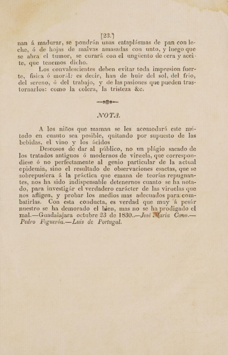 [23.1] nan á madurar, se pondrán unas cataplásmas de pan con le- che, ó de hojas de malvas amasadas con unto, y luego que se abra el tumor, se curará con el ungiento de cera y acei.- te, que tenemos dicho. Los convalescientes deben evitar toda impresion fuer- te, fisica Óó morál: es decir, han de huir del sol, del frio, del sereno, ó del trabajo, y de las pasiones que pueden tras- tornarlos: como la colera, la tristeza «ec. ID Ao NOTA. A los niños que maman se les acomodará este mé- todo en cuanto sea posible, quitando por supuesto de las bebidas, el vino y los ácidos Deseosos de dar al público, no un plágio sacado de los tratados antiguos Ó6 modernos de viruela, que correspon- diese ó no perfectamente al genio particular de la actual epidemia, sino el resultado de observaciones esactas, que se sobrepusíera á la práctica que emana de teorías repugnan- tes, nos ha sido indispensable detenernos cuanto se ha nota- do, para investigár el verdadero carácter de las viruelas que nos afligen, y probar los medios mas adecuados para:com- batirlas. Con esta conducta, es verdad que muy á pesár nuestro se ha demorado el bien, mas no se ha prodigado el mal.—Guadalajara octubre 23 de 1830..—José Maria Cano.— Pedro Eiguerón.—Lais de Portugal.