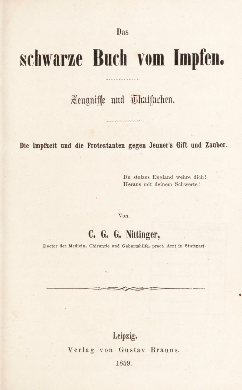 Das iicli vom Im >citptffe und ühaifachm. Die Impfzeit und die Protestanten gegen Jenner s Gift und Zauber, Du stolzes England wehre dich! Heraus mit deinem Schwerte! Von C, G. G. Nittinger, Doctor der Medicin, Chirurgie und Geburtshilfe^ pract. Arzt in Stuttgart, Leipzig» Verlag von Gustav Brauns. 1859.