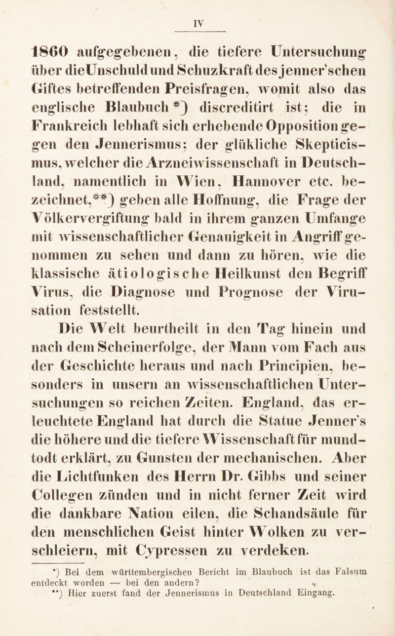 1860 aufgegebenen, die tiefere Untersuchung über dieUnschuldund Schuzkraft des jenner’schen Giftes betreffenden Preisfragen, womit also das englische Blaubuch*) discreditirt ist; die in Frankreich lebhaft sich erhebende Opposition ge¬ gen den Jennerismus; der glükliche Skepticis- mus, welcher die Arzneiwissenschaft in Deutsch¬ land, namentlich in Wien, Hannover etc. be¬ zeichnet,**) geben alle Hoffnung, die Frage der Völkervergiftung bald in ihrem ganzen Umfange mit wissenschaftlicher Genauigkeit in Angriff ge¬ nommen zu sehen und dann zu hören, wie die klassische ätiologische Heilkunst den Begriff Virus, die Diagnose und Prognose der Viru- sation feststellt. Die Welt beurtheilt in den Tag hinein und nach dem Scheinerfolge, der Mann vom Fach aus der Geschichte heraus und nach Principien, be¬ sonders in unsern an wissenschaftlichen Unter¬ suchungen so reichen Zeiten. England, das er¬ leuchtete England hat durch die Statue Jenners die höhere und die tiefere Wissenschaft für mund- todt erklärt, zu Gunsten der mechanischen. Aber die Lichtfunken des Herrn Dr. Gibbs und seiner Collegen zünden und in nicht ferner Zeit wird die dankbare Nation eilen, die Schandsäule für den menschlichen Geist hinter Wolken zu ver¬ schleiern, mit erpressen zu verdeken. *) Bei dem württembergischen Bericht im Blaubuch ist das Falsum entdeckt worden — bei den andern? * **) Hier zuerst fand der Jennerismus in Deutschland Eingang.