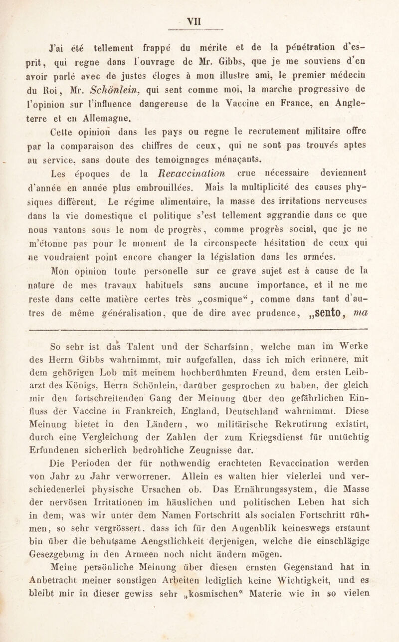 J'ai ete lellement frappe du nierite et de la pe'netration d es» prit, qui regne dans I ouvrage de Mr. Gibbs, que je me souviens d’en avoir parle avec de justes eloges ä mon illustre ami, le premier medecin du Roi, Mr. Schönlein, qui sent comme moi, la mar che progressive de l’opinion sur l influence dangereuse de la Vaccine en France, en Angle- terre et en Allemagne, Cette opinioh dans les pays ou regne le recrutement militaire offre par la comparaison des chiffres de ceux, qui ne sont pas trouves aptes au service, sans doute des temoignages menaqants. Les epoques de la Revaccinaüon crue necessaire deviennent d’annee en annee plus embrouillees. Mais la multiplicite des causes phy- siques different» Le regime alimentaire, la masse des irritations nerveuses dans la vie domestique et politique s’est tellement aggrandie dans ce que nous vantons sous le nom de progres, comme progres social, que je ne nvetonne pas pour le moment de la circonspecte hesitation de ceux qui ne voudraient point encore changer la legislation dans les anne'es. Mon opinion toute personelle sur ce grave sujet est ä cause de la nature de mes travaux habituels sans aucune importance, et il ne me reste dans cette matiere certes tres „cosmique“, comme dans taut d’au- tres de meme generalisation, que de dire avec prudence, „S6IltO, nia So sehr ist das Talent und der Scharfsinn, welche man im Werke des Herrn Gibbs wahrnimmt, mir aufgefallen, dass ich mich erinnere, mit dem gehörigen Lob mit meinem hochberühmten Freund, dem ersten Leib¬ arzt des Königs, Herrn Schönlein, darüber gesprochen zu haben, der gleich mir den fortschreitenden Gang der Meinung über den gefährlichen Ein¬ fluss der Vaccine in Frankreich, England, Deutschland wahrnimmt. Diese Meinung bietet in den Ländern, wo militärische Rekrutirung existirt, durch eine Vergleichung der Zahlen der zum Kriegsdienst für untüchtig Erfundenen sicherlich bedrohliche Zeugnisse dar. Die Perioden der für nothwendig erachteten Revaccination werden von Jahr zu Jahr verworrener. Allein es walten hier vielerlei und ver¬ schiedenerlei physische Ursachen ob. Das Ernährungssystem, die Masse der nervösen Irritationen im häuslichen und politischen Leben hat sich in dem, was wir unter dem Namen Fortschritt als socialen Fortschritt rüh« men, so sehr vergrössert, dass ich für den Augenblik keineswegs erstaunt bin über die behutsame Aengstlichkeit derjenigen, welche die einschlägige Gesezgebung in den Armeen noch nicht ändern mögen. Meine persönliche Meinung über diesen ernsten Gegenstand hat in Anbetracht meiner sonstigen Arbeiten lediglich keine Wichtigkeit, und es bleibt mir in dieser gewiss sehr „kosmischen” Materie wie in so vielen