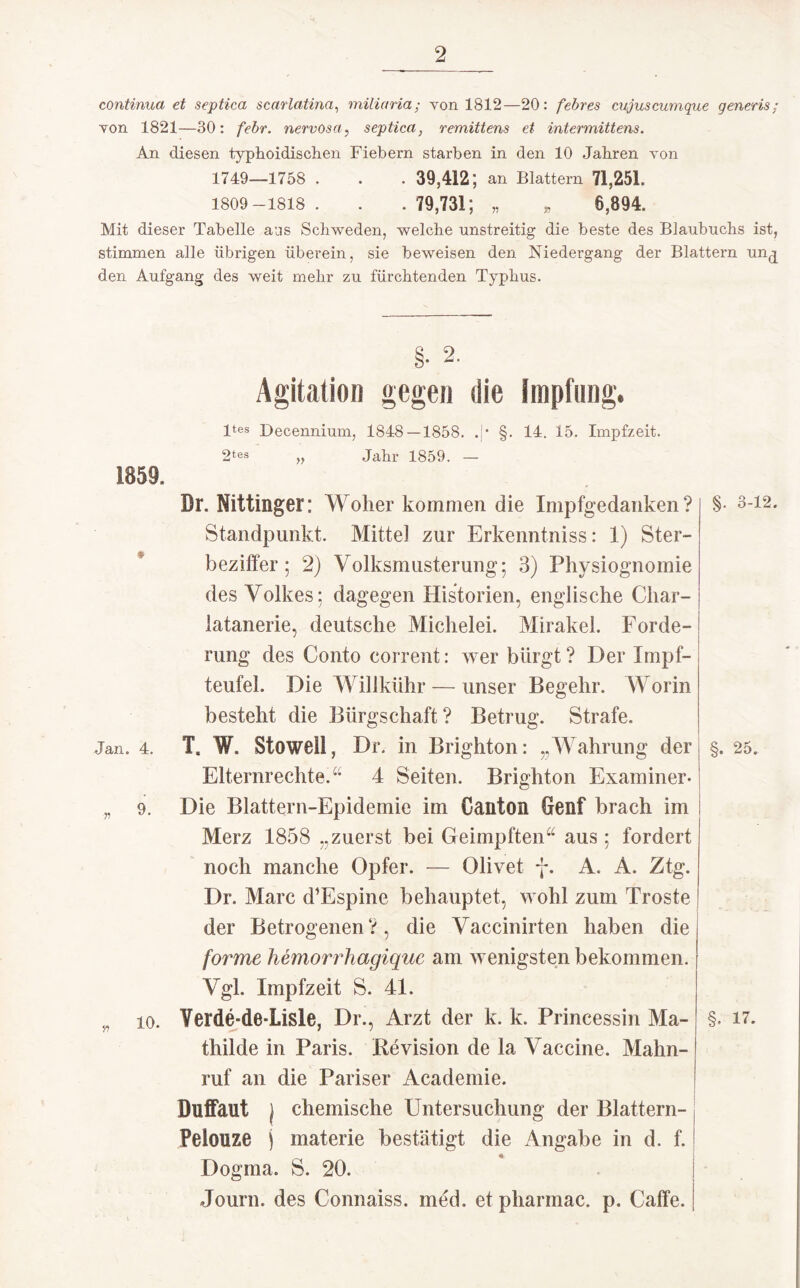 continua et septica scarlatina, miliaria; von 1812—20: febres cujuscumque generis; Yon 1821—30: febr. nervosa, septica, remittens et intermittens. An diesen typhoidischen Fiebern starben in den 10 Jabren von 1749_1758 . . . 39,412; an Blattern 71,251. 1809-1818 . . . 79,731; „ „ 6,894. Mit dieser Tabelle aus Schweden, welche unstreitig die beste des Blaubuchs ist, stimmen alle übrigen überein, sie beweisen den Niedergang der Blattern un^ den Aufgang des weit mehr zu fürchtenden Typhus. §• 2. Agitation gegen die Impflinge 1859. Jan. 4. n 9. 10. ltes Decennium, 1848 — 1858. .!• §. 14. 15. Impfzeit. 2tes Jahr 1859. — Dr. Nittinger: Woher kommen die Impfgedaiiken ? Standpunkt. Mittel zur Erkenntniss: 1) Ster¬ beziffer; 2) Volksmusterung; 3) Physiognomie des Volkes; dagegen Historien, englische Cliar- latanerie, deutsche Michelei. Mirakel. Forde¬ rung des Conto corrent: wer bürgt? Der Impf¬ teufel. Die Willkühr — unser Begehr. Worin besteht die Bürgschaft? Betrug. Strafe. T. W, Stoweli, Dr. in Brighton: „Wahrung der Elternrechte.“ 4 Seiten. Brighton Examiner- Die Blättern-Epidemie im Oanton Genf brach im Merz 1858 „zuerst bei Geimpften“ aus ; fordert noch manche Opfer. — Olivet f. A. A. Ztg. Dr. Marc d’Espine behauptet, wohl zum Tröste der Betrogenen?, die Vaccinirten haben die forme hemorrhagique am wenigsten bekommen. Vgl. Impfzeit S. 41. Verde-de-Lisle, Dr., Arzt der k. k. Princessin Ma¬ thilde in Paris. Revision de la Vaccine. Mahn¬ ruf an die Pariser Academie. Düffaut j chemische Untersuchung der Blattern- Pelonze j materie bestätigt die Angabe in d. f. Dogma. S. 20. Journ. des Connaiss. med. et pharmac. p. Caffe. §. 3-12. §. 25. §. 17.