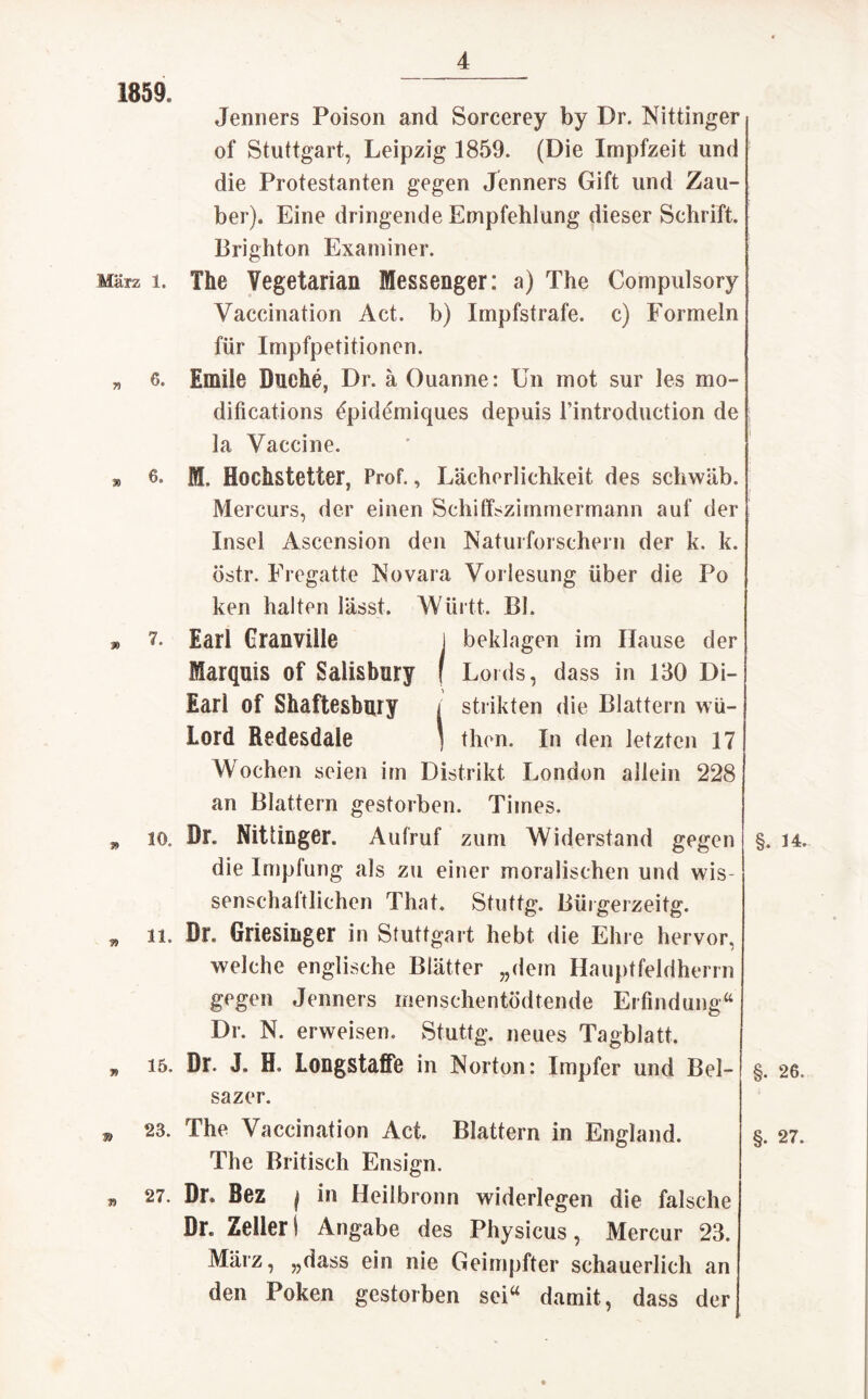 1859. März 1. 7? 6. % 6. » 7. 10. » 11. » 15. 39 23. J9 27. Jenners Poison and Sorcerey by Dr. Nittinger of Stuttgart, Leipzig 1859. (Die Impfzeit und die Protestanten gegen Jenners Gift und Zau¬ ber). Eine dringende Empfehlung dieser Schrift. Brighton Examiner. The Yegetarian Messenger: a) The Compulsory Vaccination Act. b) Impfstrafe, c) Formeln für Impfpetitionen. Emile Buche, Dr. ä Ouanne: Un mot sur les mo- ditications £pidemiques depuis l’introduction de la Vaccine. fff. Eochstetter, Prof., Lächerlichkeit des schwäb. Mercurs, der einen Schiffszimmermann auf der Insel Ascension den Naturforschern der k, k. östr. Fregatte Novara Vorlesung über die Po ken halten lässt. Württ. BI. Earl Granvüle I beklagen im Hause der Marquis of Salisbury f Lords, dass in 130 Di- Earl of Shaftesbury < strikten die Blattern wü- Lord Redesdale ) then. In den letzten 17 Wochen seien im Distrikt London allein 228 an Blattern gestorben. Times. Dr. Nittinger. Aufruf zum Widerstand gegen die Impfung als zu einer moralischen und wis- senschaltlichen That* Stuttg. Bürgerzeitg. Dr. Griesinger in Stuttgart hebt die Ehre hervor, welche englische Blätter „dem Hauptfeldherrn gegen Jenners men sehen tödtende Erfindung“ Dr. N. erweisen. Stuttg. neues Tagblatt. Dr. J. H Longstaffe in Norton: Impfer und Bel- sazer. The Vaccination Act. Blattern in England. The Britisch Ensign. Dr. Bez | in Heilbronn widerlegen die falsche Dr. Zeller 1 Angabe des Physicus, Mercur 23. März, „dass ein nie Geimpfter schauerlich an den Poken gestorben sei“ damit, dass der §. 34. §. 26. §. 27.