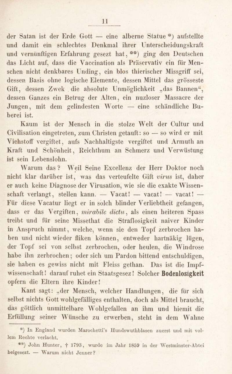 der Satan ist der Erde Gott — eine alberne Statue ?:;t) aufstellte und damit ein schlechtes Denkmal ihrer Unterscheidungskraft und vernünftigen Erfahrung gesezt hat, ging den Deutschen das Licht auf, dass die Vaccination als Präservativ ein für Men¬ schen nicht denkbares Unding, ein blos thierischer Missgriff sei, dessen Basis ohne logische Elemente, dessen Mittel das grösseste Gift, dessen Zwek die absolute Unmöglichkeit „das Bannen“, dessen Ganzes ein Betrug der Alten, ein nuzloser Massacre der Jungen, mit dem gelindesten Worte — eine schändliche Bü¬ berei ist. Kaum ist der Mensch in die stolze Welt der Cultur und Civilisation eingetreten, zum Christen getauft: so — so wird er mit Viehstoff vergiftet, aufs Nachhaltigste vergiftet und Arrnuth an Kraft und Schönheit, Reichthum an Schmerz und Verwüstung ist sein Lebenslohn. Warum das? Weil Seine Excelienz der Herr Doktor noch nicht klar darüber ist, was das verteufelte Gift virus ist, daher er auch keine Diagnose der Virusation, wie sie die exakte Wissen¬ schaft verlangt, stellen kann. — Vacatl — vacat! — vacat! —- Für diese Vacatur liegt er in solch blinder Verliebtheit gefangen, dass er das Vergiften, mirabile dictu, als einen heiteren Spass treibt und für seine Missethat die Straflosigkeit naiver Kinder in Anspruch nimmt, welche, wenn sie den Topf zerbrochen ha¬ ben und nicht wieder fliken können, entweder hartnäkig lügen, der Topf sei von selbst zerbrochen, oder heulen, die Windrose habe ihn zerbrochen; oder sich um Pardon bittend entschuldigen, sie haben es gewiss nicht mit Fleiss gethan. Das ist die Impf¬ wissenschaft ! darauf ruhet ein Staatsgesez! Solcher Bodeniosigkeit opfern die Eltern ihre Kinder! Kant sagt: „der Mensch, welcher Handlungen, die für sich selbst nichts Gott wohlgefälliges enthalten, doch als Mittel braucht, das göttlich unmittelbare Wohlgefallen an ihm und hie mit die Erfüllung seiner Wünsche zu erwerben, steht in dem Wahne *) In England wurden Marochetti’s Hundswuthblasen zuerst und mit vol¬ lem Rechte verlacht. i» **) John Hunter, f 1793, wurde .im Jahr 1859 in der Westminster-Abtei beigesezt. — Warum nicht Jenner?