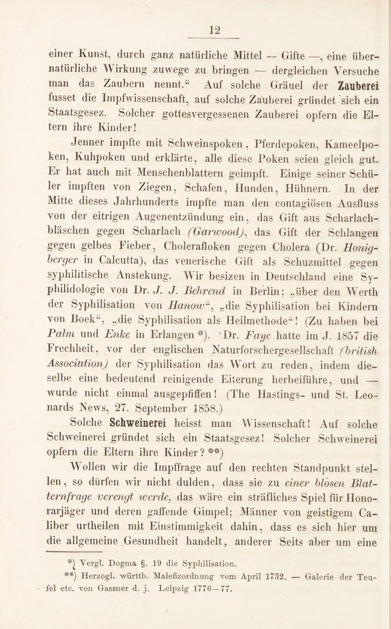 einer Kunst, durch ganz natürliche Mittel — Gifte —, eine über¬ natürliche Wirkung zuwege zu bringen — dergleichen Versuche man das Zaubern nennt.a Auf solche Gräuel der Zauberei lusset die Impfwissenschaft, auf solche Zauberei gründet sich ein Staatsgesez. Solcher gottesvergessenen Zauberei opfern die El¬ tern ihre Kinder! Jenner impfte mit Schweinspoken , Pferdepoken, Kameelpo- ken, Kuhpoken und erklärte, alle diese Poken seien gleich gut. Er hat auch mit Menschenblattern geimpft. Einige seiner Schü¬ ler impften von Ziegen, Schafen, Hunden, Hühnern. In der Mitte dieses Jahrhunderts impfte man den contagiösen Ausfluss von der eitrigen Augenentzündung ein, das Gift aus Scharlach¬ bläschen gegen Scharlach (Garwood), das Gift der Schlangen gegen gelbes Fieber, Cholerafloken gegen Cholera (Dr. Honig¬ berger in Calcutta), das venerische Gift als Schuzmittel gegen syphilitische Anstekung. Wir besizen in Deutschland eine Sy- philidologie von Dr. J. J. Behrend in Berlin: „über den Werth der Syphilisation von Hanow“, „die Syphilisation bei Kindern von Boek“, „die Syphilisation als Heilmethode“! (Zu haben bei Palm und Enke in Erlangen*). 'Dr. Faye hatte im J. 1857 die Frechheit, vor der englischen Naturforschergesellschaft (british Association) der Syphilisation das Wort zu reden, indem die¬ selbe eine bedeutend reinigende Eiterung herbeiführe, und — wurde nicht einmal ausgepfiffen! (The Hastings- und St, Leo¬ nards News, 27. September 1858.) Solche Schweinerei heisst man Wissenschaft! Auf solche Schweinerei gründet sich ein Staatsgesez! Solcher Schweinerei opfern die Eltern ihre Kinder ? **) Wollen wir die Impffrage auf den rechten Standpunkt stel¬ len, so dürfen wir nicht dulden, dass sie zu einer blosen Blat¬ ternfrage verengt werde, das wäre ein sträfliches Spiel für Hono¬ rarjäger und deren gaffende Gimpel; Männer von geistigem Ca- über urtheilen mit Einstimmigkeit dahin, dass es sich hier um die allgemeine Gesundheit handelt, anderer Seits aber um eine Yergl. Dogma §. 19 die Syphilisation. **) Herzogi. württb. Malefizordnung vom April 1732. — Galerie der Teu- - fei etc. von Gassner d. j. Leipzig 1776 — 77.