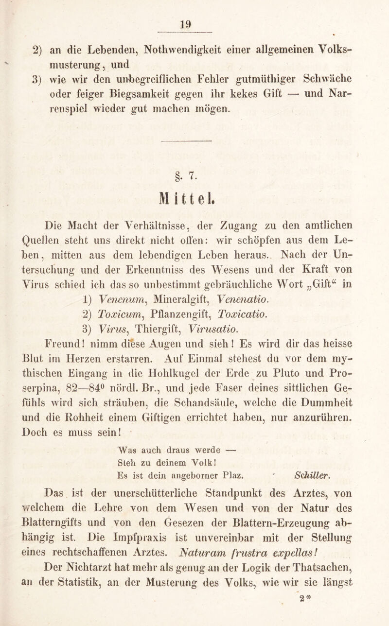 2) an die Lebenden, Nothwendigkeit einer allgemeinen Volks-» musterung, und 3) wie wir den unbegreiflichen Fehler gutmüthiger Schwäche oder feiger Biegsamkeit gegen ihr kekes Gift — und Nar- reu spiel wieder gut ma chen mögen. §. L Mittel. Die Macht der Verhältnisse, der Zugang zu den amtlichen Quellen steht uns direkt nicht offen: wir schöpfen aus dem Le¬ ben , mitten aus dem lebendigen Leben heraus. Nach der Un¬ tersuchung und der Erkenntniss des Wesens und der Kraft von Virus schied ich das so unbestimmt gebräuchliche Wort „Gifta in 1) Venenum, Mineralgift, Venenalio. 2) Toxicum, Pflanzengift, Toxicatio. 3) Virus, Thiergift, Virusatio. Freund! nimm diese Augen und sieh! Es wird dir das heisse Blut im Herzen erstarren. Auf Einmal stehest du vor dem my¬ thischen Eingang in die Hohlkugel der Erde zu Pluto und Pro» serpina, 82—84° nördl. Br., und jede Faser deines sittlichen Ge¬ fühls wird sich sträuben, die Schandsäule, welche die Dummheit und die Rohheit einem Giftigen errichtet haben, nur anzurühren. Doch es muss sein! Was auch draus werde Stell zu deinem Volk! Es ist dein angeborner Plaz. ' Schiller. Das ist der unerschütterliche Standpunkt des Arztes, von welchem die Lehre von dem Wesen und von der Natur des Blatterngifts und von den Gesezen der Blättern-Erzeugung ab¬ hängig ist. Die Impfpraxis ist unvereinbar mit der Stellung eines rechtschaffenen Arztes. Natur am frustra expelias! Der Nichtarzt hat mehr als genug an der Logik der Thatsachen, an der Statistik, an der Musterung des Volks, wie wir sie längst 2*