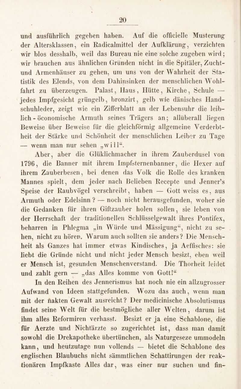 und ausführlich gegeben haben. Auf die officielle Musterung der Altersklassen, ein Radicalmittel der Aufklärung, verzichten wir blos desshalb, weil das Bureau nie eine solche zugeben wird; wir brauchen aus ähnlichen Gründen nicht in die Spitäler, Zucht- und Armenhäuser zu gehen, um uns von der Wahrheit der Sta¬ tistik des Elends, von dem Dahinsinken der menschlichen Wohl¬ fahrt zu überzeugen. Palast, Ilaus, Hütte, Kirche, Schule — jedes Impfgesicht grüngelb, bronzirt, gelb wie dänisches Hand¬ schuhleder, zeigt wie ein Zifferblatt an der Lebensuhr die leib¬ lich - öconomische Armuth seines Trägers an; allüberall liegen Beweise über Beweise für die gleichförmig allgemeine Verderbt¬ heit der Stärke und Schönheit der menschlichen Leiber zu Tage — wenn man nur sehen „will“. Aber, aber die Glüklichmacher in ihrem Zauberdusel von 1796, die Banner mit ihrem Impfsternenbanner, die Hexer auf ihrem Zauberbesen, bei denen das Volk die Rolle des kranken Mannes spielt, dem jeder nach Belieben Recepte und Jenner’s Speise der Raubvögel verschreibt, haben — Gott weiss es, aus Armuth oder Edelsinn ? — noch nicht herausgefunden, woher sie die Gedanken für ihren Giftzauber holen sollen, sie leben von der Herrschaft der traditionellen Schlüsselgewalt ihres Pontifex, beharren in Phlegma „in Würde und Mässigung“, nicht zu se¬ hen, rächt zu hören. Warum auch sollten sie anders? Die Mensch¬ heit als Ganzes hat immer etwas Kindisches, ja Aeffisches: sie liebt die Gründe nicht und nicht jeder Mensch besizt, eben weil er Mensch ist, gesunden Menschenverstand. Die Thorheit leidet und zahlt gern — „das Alles komme von Gott!“ In den Reihen des Jennerismus hat noch nie ein allzugrosser Aufwand von Ideen stattgefunden. Wozu das auch, wenn man mit der hakten Gewalt ausreicht ? Der medicinische Absolutismus findet seine Welt für die bestmögliche aller Welten, darum ist ihm alles Reformiren verhasst. Besizt er ja eine Schablone, die für Aerzte und Nichtärzte so zugerichtet ist, dass man damit sowohl die Drekapotheke übertünchen, als Naturgeseze ummodeln kann, und heutzutage nun vollends — bietet die Schablone des englischen Blaubuchs nicht sämmtlichen Schattirungen der reak¬ tionären Impfkaste Alles dar, was einer nur suchen und fin-