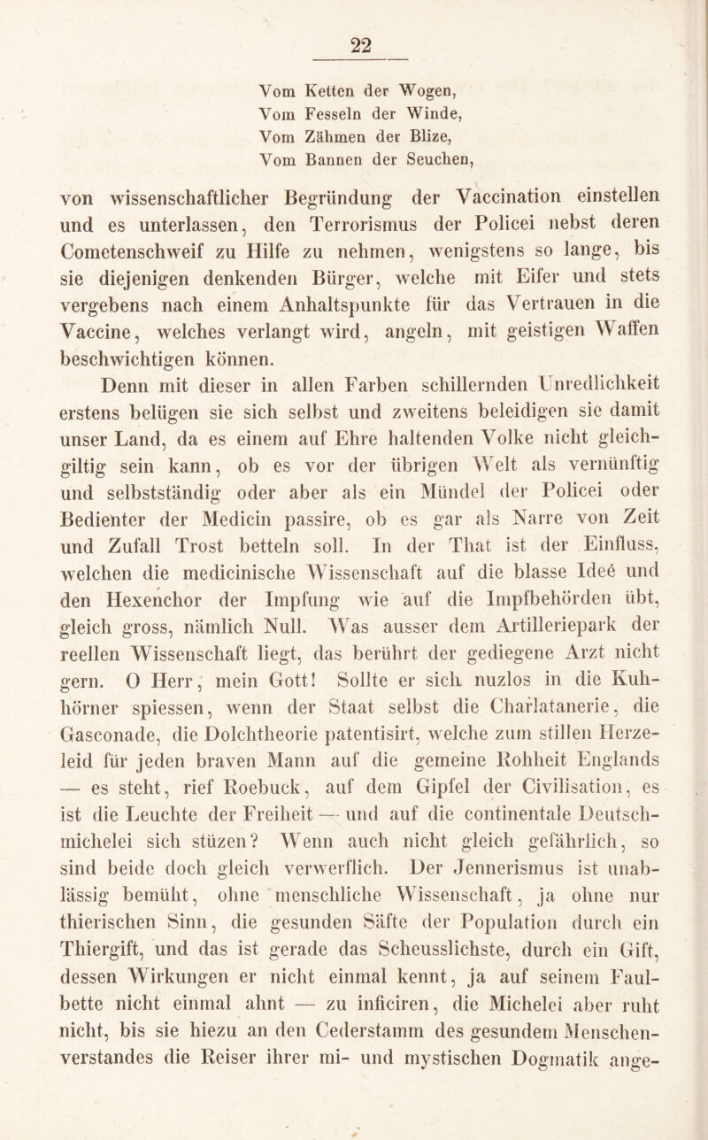 Vom Ketten der Wogen, Vom Fesseln der Winde, Vom Zähmen der Blize, Vom Bannen der Seuchen, von wissenschaftlicher Begründung der Vaccination einstellen und es unterlassen, den Terrorismus der Policei nebst deren Cometenschweif zu Hilfe zu nehmen, wenigstens so lange, bis sie diejenigen denkenden Bürger, welche mit Eiter und stets vergebens nach einem Anhaltspunkte für das Vertrauen in die Vaccine, welches verlangt wird, angeln, mit geistigen Waffen beschwichtigen können. Denn mit dieser in allen Farben schillernden Unredlichkeit erstens belügen sie sich selbst und zweitens beleidigen sie damit unser Land, da es einem auf Ehre haltenden Volke nicht gleich” gütig sein kann, ob es vor der übrigen Welt als vernünftig und selbstständig oder aber als ein Mündel der Folicei oder Bedienter der Medicin passire, ob es gar als Narre von Zeit und Zufall Trost betteln soll. In der That ist der Einfluss, welchen die medicinische Wissenschaft auf die blasse Idee und den Hexenchor der Impfung wie auf die Impfbehörden übt, gleich gross, nämlich Null. Was ausser dem Artilleriepark der reellen Wissenschaft liegt, das berührt der gediegene Arzt nicht gern. 0 Herr, mein Gott! Sollte er sich nuzlos in die Kuh¬ hörner spiessen, wenn der Staat selbst die Chaflatanerie, die Gasconade, die Dolchtheorie patentisirt, welche zum stillen Herze¬ leid für jeden braven Mann auf die gemeine Rohheit Englands —■ es steht, rief Roebuck, auf dem Gipfel der Civilisation, es ist die Leuchte der Freiheit — und auf die continentale Deutsch¬ michelei sich stlizen? Wenn auch nicht gleich gefährlich, so sind beide doch gleich verwerflich. Der Jennerismus ist unab¬ lässig bemüht, ohne menschliche Wissenschaft, ja ohne nur thierischen Sinn, die gesunden Säfte der Population durch ein Thiergift, und das ist gerade das Scheusslichste, durch ein Gift, dessen Wirkungen er nicht einmal kennt, ja auf seinem Faul¬ bette nicht einmal ahnt — zu inficiren, die Michelei aber ruht nicht, bis sie hiezu an den Cederstamm des gesundem Menschen¬ verstandes die Reiser ihrer mi- und mystischen Dogmatik ange-