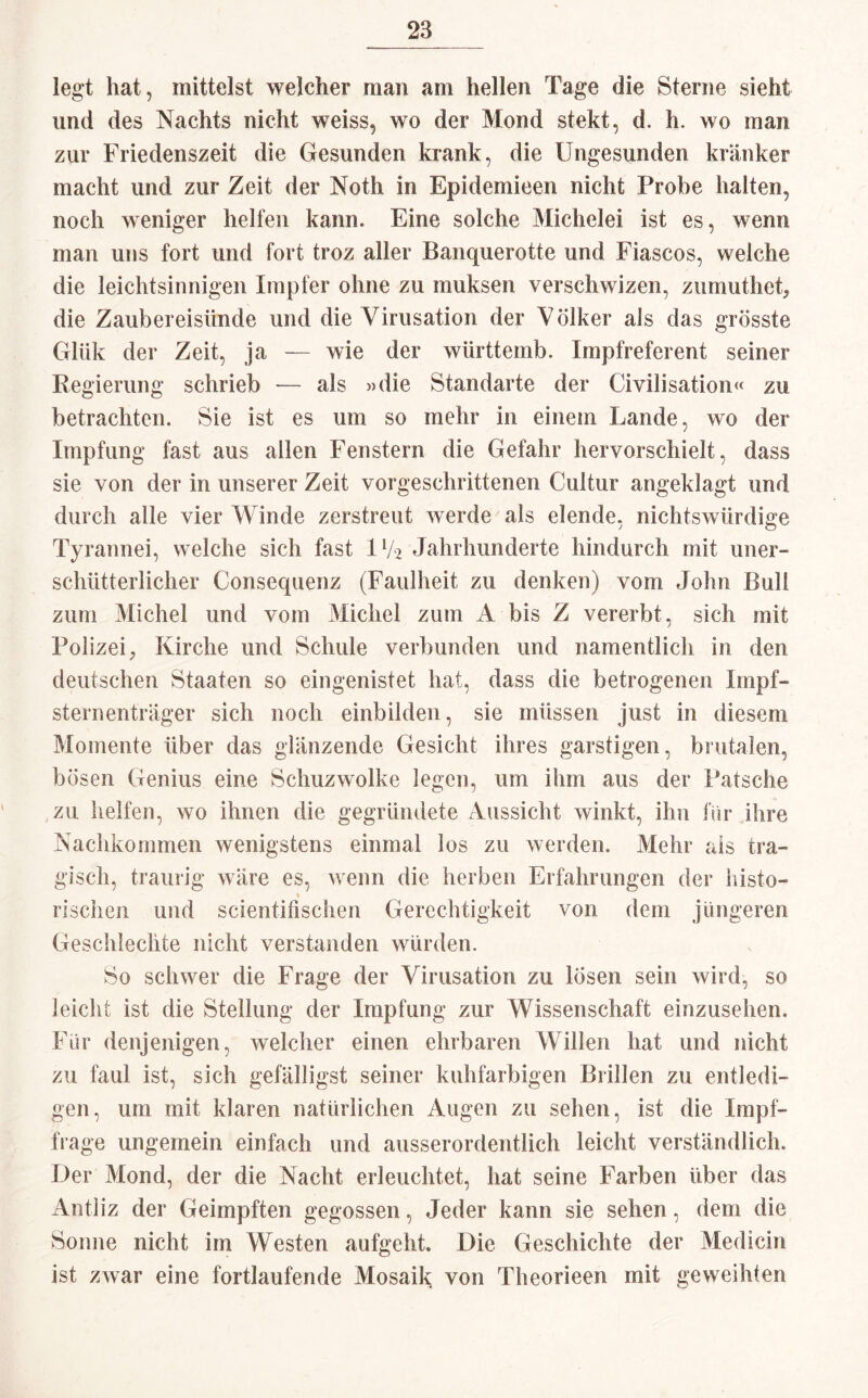 legt hat, mittelst welcher man am hellen Tage die Sterne sieht und des Nachts nicht weiss, wo der Mond stekt, d. h. wo man zur Friedenszeit die Gesunden krank, die Ungesunden kränker macht und zur Zeit der Noth in Epidemieen nicht Probe halten, noch weniger helfen kann. Eine solche Michelei ist es, wenn man uns fort und fort troz aller Banquerotte und Fiascos, welche die leichtsinnigen Impfer ohne zu muksen verschwizen, zumuthet, die Zaubereisünde und die Virusation der Völker als das grösste Glük der Zeit, ja — wie der württeinb. Impfreferent seiner Regierung schrieb — als »die Standarte der Civilisation« zu betrachten. Sie ist es um so mehr in einem Lande, wo der Impfung fast aus allen Fenstern die Gefahr hervorschielt, dass sie von der in unserer Zeit vorgeschrittenen Cultur angeklagt und durch alle vier Winde zerstreut werde als elende, nichtswürdige Tyrannei, welche sich fast IV2 Jahrhunderte hindurch mit uner¬ schütterlicher Consequenz (Faulheit zu denken) vom John Bull zum Michel und vom Michel zum A bis Z vererbt, sich mit Polizei, Kirche und Schule verbunden und namentlich in den deutschen Staaten so eingenistet hat, dass die betrogenen Inipf- sternenträger sich noch einbilden, sie müssen just in diesem Momente über das glänzende Gesicht ihres garstigen, brutalen, bösen Genius eine Schuzwolke legen, um ihm aus der Patsche zu helfen, wo ihnen die gegründete Aussicht winkt, ihn für ihre Nachkommen wenigstens einmal los zu werden. Mehr als tra¬ gisch, traurig wäre es, wenn die herben Erfahrungen der histo- rischen und scientifischen Gerechtigkeit von dem jüngeren Geschleclite nicht verstanden würden. So schwer die Frage der Virusation zu losen sein wird, so leicht ist die Stellung der Impfung zur Wissenschaft einzusehen. Für denjenigen, welcher einen ehrbaren Willen hat und nicht zu faul ist, sich gefälligst seiner kuhfarbigen Brillen zu entledi¬ gen, um mit klaren natürlichen Augen zu sehen, ist die Impf¬ frage ungemein einfach und ausserordentlich leicht verständlich. Der Mond, der die Nacht erleuchtet, hat seine Farben über das Antliz der Geimpften gegossen, Jeder kann sie sehen, dem die Sonne nicht im Westen aufgeht. Die Geschichte der Medicin ist zwar eine fortlaufende Mosaik von Theorieen mit geweihten