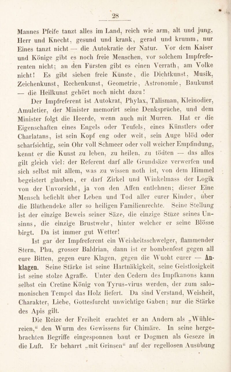 Mannes Pfeife tanzt alles im Land, reich wie ann, alt und jung, Herr und Knecht, gesund und krank, gerad und krumm, nur Eines tanzt nicht — die Autokratie der Natur. Vor dem Kaiser und Könige gibt es noch freie Menschen, vor solchem Impfrefe¬ renten nicht; an den Fürsten gibt es einen Verrath, am Volke nicht! Es gibt sieben freie Künste, die Dichtkunst, Musik, Zeichenkunst, Rechenkunst, Geometrie, Astronomie, Baukunst — die Heilkunst gehört noch nicht dazu! Der Impfreferent ist Autokrat, Phylax, Talisman, Kleinodier, Amuletier, der Minister memorirt seine Denksprüche, und dem Minister folgt die Heerde, wenn auch mit Murren. Hat er die Eigenschaften eines Engels oder Teufels, eines Künstlers oder Charlatans, ist sein Kopf eng oder weit, sein Auge blöd oder scharfsichtig, sein Ohr voll Schmeer oder voll weicher Empfindung, kennt er die Kunst zu leben, zu heilen, zu tödten — das alles gilt gleich viel: der Referent darf alle Grundsäze verwerfen und sich selbst mit allem, was zu wissen noth ist, von dem Himmel begeistert glauben, er darf Zirkel und Winkelmass der Logik von der Unvorsicht, ja von den Affen entlehnen; dieser Eine Mensch befiehlt über Leben und Tod aller eurer Kinder, über die Biiithendeke aller so heiligen Familienrechte. Seine Stellung ist der einzige Beweis seiner Säze, die einzige Stüze seines Un¬ sinns, die einzige Brustwehr, hinter welcher er seine Blösse birgt. Da ist immer gut Wetter! Ist gar der Impfreferent ein Weisheitsschwelger, flammender Stern, Phu, grosser Baldrian, dann ist er bombenfest gegen all eure Bitten, gegen eure Klagen, gegen die Wucht eurer — An¬ klagen. Seine Stärke ist seine Hartnäkigkeit, seine Geistlosigkeit ist seine stolze Agraffe. Unter den Cedern des Impfkanons kann selbst ein Cretine König von Tyrus-virus werden, der zum salo¬ monischen Tempel das Holz liefert. Da sind Verstand, Weisheit, Charakter, Liebe, Gottesfurcht unwichtige Gaben; nur die Stärke des Apis gilt. Die Reize der Freiheit erachtet er an Andern als „Wühle¬ reien,“ den Wurm des Gewissens für Chimäre, In seine herge¬ brachten Begriffe eingesponnen baut er Dogmen als Geseze in die Luft. Er beharrt „mit Grinsen“ auf der regellosen Ausübung »