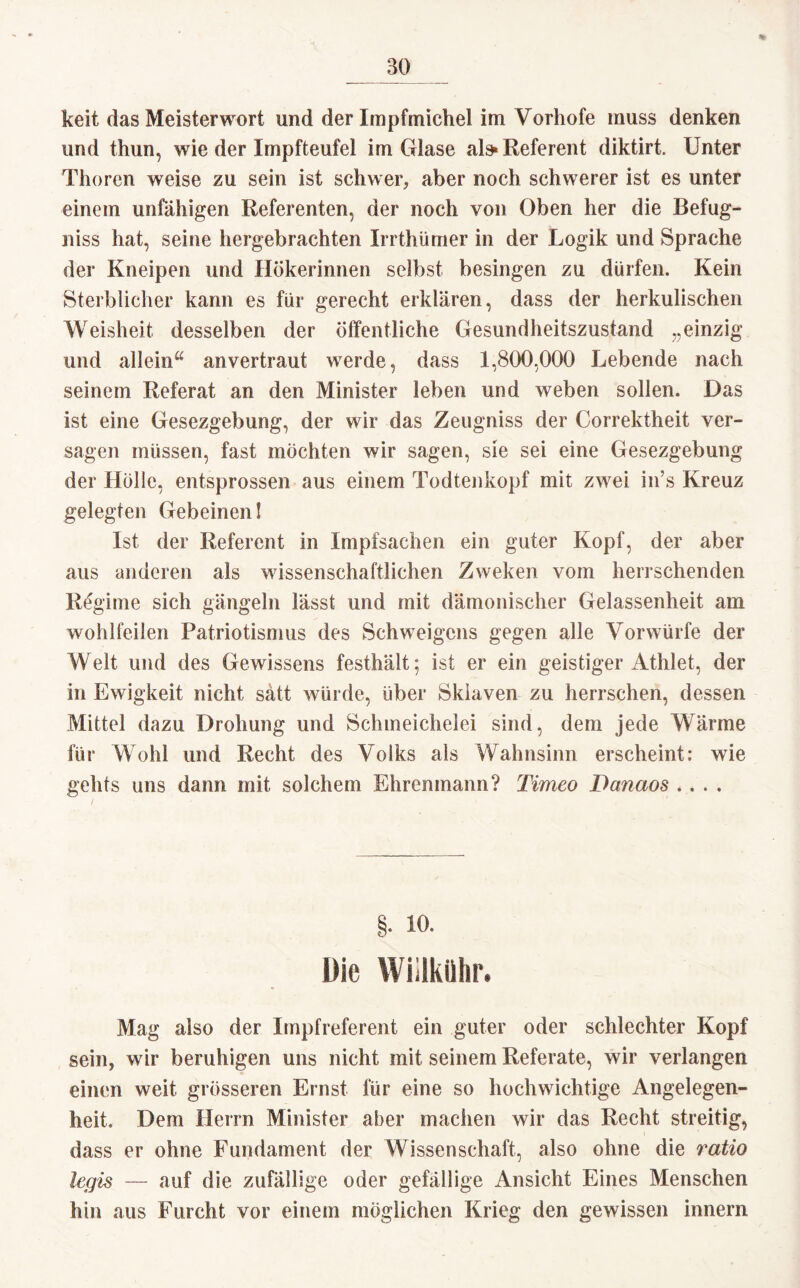 * keit das Meisterwort und der Impfmichel im Vorhofe muss denken und thun, wie der Impfteufel im Glase al» Referent diktirt. Unter Thoren weise zu sein ist schwer, aber noch schwerer ist es unter einem unfähigen Referenten, der noch von Oben her die Befug- niss hat, seine hergebrachten Irrthümer in der Logik und Sprache der Kneipen und Hökerinnen selbst besingen zu dürfen. Kein Sterblicher kann es für gerecht erklären, dass der herkulischen Weisheit desselben der öffentliche Gesundheitszustand „einzig und allein“ anvertraut werde, dass 1,800,000 Lebende nach seinem Referat an den Minister leben und weben sollen. Das ist eine Gesezgebung, der wir das Zeugniss der Correktheit ver¬ sagen müssen, fast möchten wir sagen, sie sei eine Gesezgebung der Hölle, entsprossen aus einem Todtenkopf mit zwei in’s Kreuz gelegten Gebeinen! Ist der Referent in Impfsachen ein guter Kopf, der aber aus anderen als wissenschaftlichen Zweken vom herrschenden Regime sich gängeln lässt und mit dämonischer Gelassenheit am wohlfeilen Patriotismus des Schweigens gegen alle Vorwürfe der Welt und des Gewissens festhält; ist er ein geistiger Athlet, der in Ewigkeit nicht satt würde, über Sklaven zu herrschen, dessen Mittel dazu Drohung und Schmeichelei sind, dem jede Wärme für Wold und Recht des Volks als Wahnsinn erscheint: wie gelits uns dann mit solchem Ehrenmann? Timeo Dcmaos .... §. 10. Die Wiilkiihr. Mag also der Impfreferent ein guter oder schlechter Kopf sein, wir beruhigen uns nicht mit seinem Referate, wir verlangen einen weit grösseren Ernst für eine so hochwichtige Angelegen¬ heit. Dem Herrn Minister aber machen wir das Recht streitig, dass er ohne Fundament der Wissenschaft, also ohne die ratio legis — auf die zufällige oder gefällige Ansicht Eines Menschen hin aus Furcht vor einem möglichen Krieg den gewissen innern