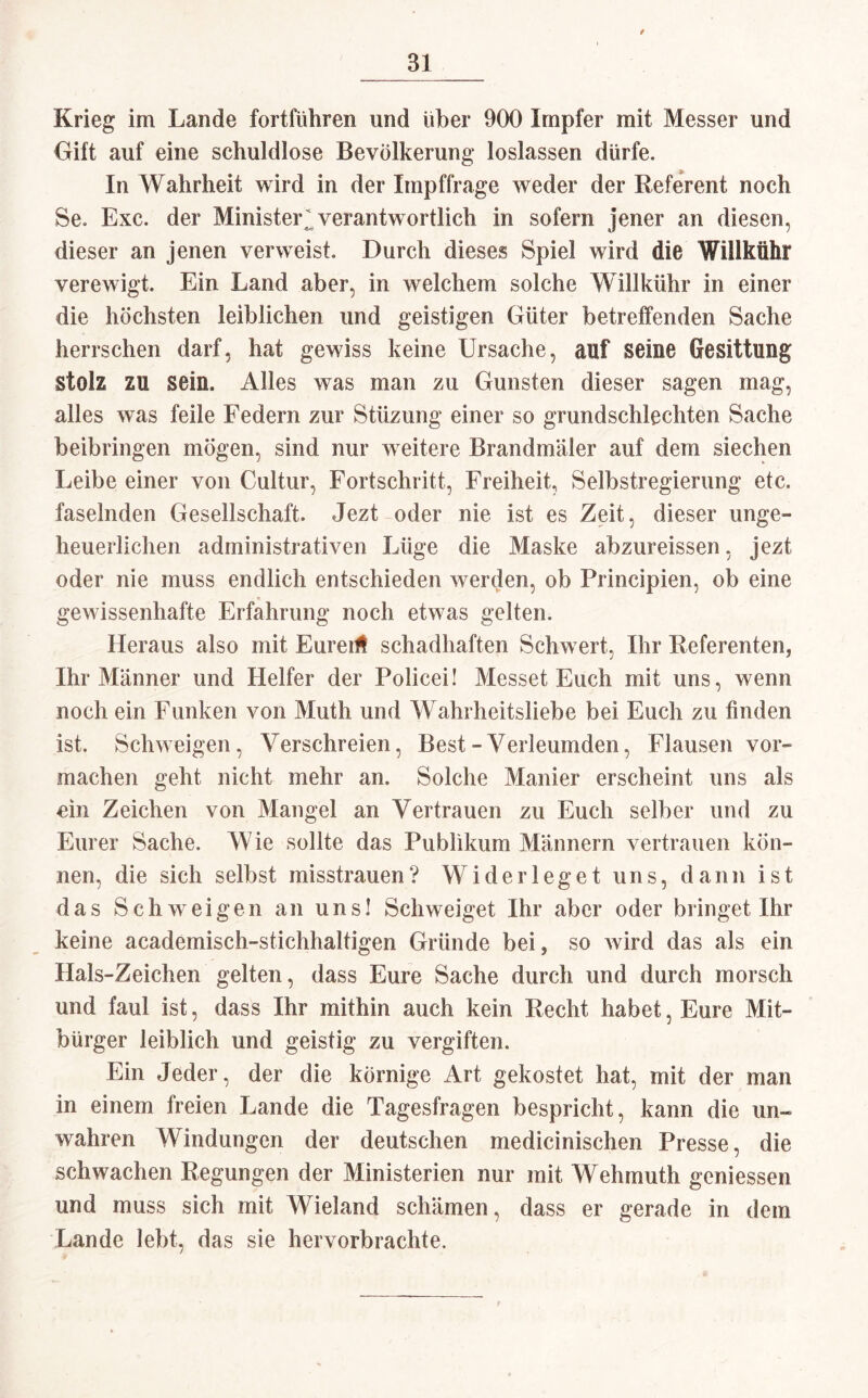 Krieg im Lande fortführen und über 900 Impfer mit Messer und Gift auf eine schuldlose Bevölkerung loslassen dürfe. In Wahrheit wird in der Impffrage weder der Referent noch Se. Exc. der Minister* verantwortlich in sofern jener an diesen, dieser an jenen verweist. Durch dieses Spiel wird die WillMhr verewigt. Ein Land aber, in welchem solche Willkühr in einer die höchsten leiblichen und geistigen Güter betreffenden Sache herrschen darf, hat gewiss keine Ursache, auf seine Gesittung stolz zu sein. Alles was man zu Gunsten dieser sagen mag, alles was feile Federn zur Stüzung einer so grundschlechten Sache beibringen mögen, sind nur weitere Brandmäler auf dem siechen Leibe einer von Cultur, Fortschritt, Freiheit, Selbstregierung etc. faselnden Gesellschaft. Jezt oder nie ist es Zeit, dieser unge¬ heuerlichen administrativen Lüge die Maske abzureissen, jezt oder nie muss endlich entschieden werden, ob Principien, ob eine gewissenhafte Erfahrung noch etwas gelten. Heraus also mit Euredt schadhaften Schwert, Ihr Referenten, Ihr Männer und Helfer der Policei! Messet Euch mit uns, wenn noch ein Funken von Muth und Wahrheitsliebe bei Euch zu finden ist. Schweigen, Verschreien, Best-Verleumden, Flausen vor¬ machen geht nicht mehr an. Solche Manier erscheint uns als ein Zeichen von Mangel an Vertrauen zu Euch selber und zu Eurer Sache. Wie sollte das Publikum Männern vertrauen kön¬ nen, die sich selbst misstrauen? Widerleget uns, dann ist das Schweigen an uns! Schweiget Ihr aber oder bringet Ihr keine academisch-stichhaltigen Gründe bei, so wird das als ein Hals-Zeichen gelten, dass Eure Sache durch und durch morsch und faul ist, dass Ihr mithin auch kein Recht habet, Eure Mit¬ bürger leiblich und geistig zu vergiften. Ein Jeder, der die körnige Art gekostet hat, mit der man in einem freien Lande die Tagesfragen bespricht, kann die un¬ wahren Windungen der deutschen medicinischen Presse, die schwachen Regungen der Ministerien nur mit Wehmuth gemessen und muss sich mit Wieland schämen, dass er gerade in dem Lande lebt, das sie hervorbrachte.