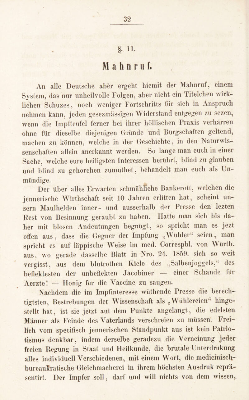 §. 11- Mahn r n f. An alle Deutsche aber ergeht hiemit der Mahnruf, einem System, das nur unheilvolle Folgen, aber nicht ein Titelchen wirk¬ lichen Schuzes, noch weniger Fortschritts tür sich in Anspruch nehmen kann, jeden gesezmässigen Widerstand entgegen zu sezen, wenn die Impfteufel ferner bei ihrer höllischen Praxis verharren ohne für dieselbe diejenigen Gründe und Bürgschaften geltend, machen zu können, welche in der Geschichte, in den Naturwis¬ senschaften allein anerkannt werden. So lange man euch in einer Sache, welche eure heiligsten Interessen berührt, blind zu glauben und blind zu gehorchen zumuthet, behandelt man euch als Un¬ mündige. Der über alles Erwarten schmähliche Bankerott, welchen die jennerische Wirtschaft seit 10 Jahren erlitten hat, scheint un- sern Maulhelden inner- und ausserhalb der Presse den lezten Rest von Besinnung geraubt zu haben. Hatte man sich bis da¬ her mit blosen Andeutungen begnügt, so spricht man es jezt offen aus, dass die Gegner der Impfung „Wühler“ seien, man spricht es auf läppische Weise im med. Correspbl. von Würtb. aus, wo gerade dasselbe Blatt in Nro. 24. 1859. sich so weit vergisst, aus dem blutroten Kiele des „Salbenjoggels,“ des beliebtesten der unbeliebten Jacobiner — einer Schande für Aerzte! — Honig für die Vaccine zu saugen. Nachdem die im Impfinteresse wüthende Presse die berech¬ tigtsten, Bestrebungen der Wissenschaft als „Wühlereien“ hinge¬ stellt hat, ist sie jetzt aut dem Punkte angelangt, die edelsten Männer als Feinde des Vaterlands verschreien zu müssen. Frei¬ lich vom specifisch jennerischen Standpunkt aus ist kein Patrio¬ tismus denkbar, indem derselbe geradezu die Verneinung jeder freien Regung in Staat und Heilkunde, die brutale Unterdrükung alles individuell Verschiedenen, mit einem Wort, die medicinisch- bureaukratische Gleichmacherei in ihrem höchsten Ausdruk reprä- sentirt. Der Impfer soll, darf und will nichts von dem wissen,