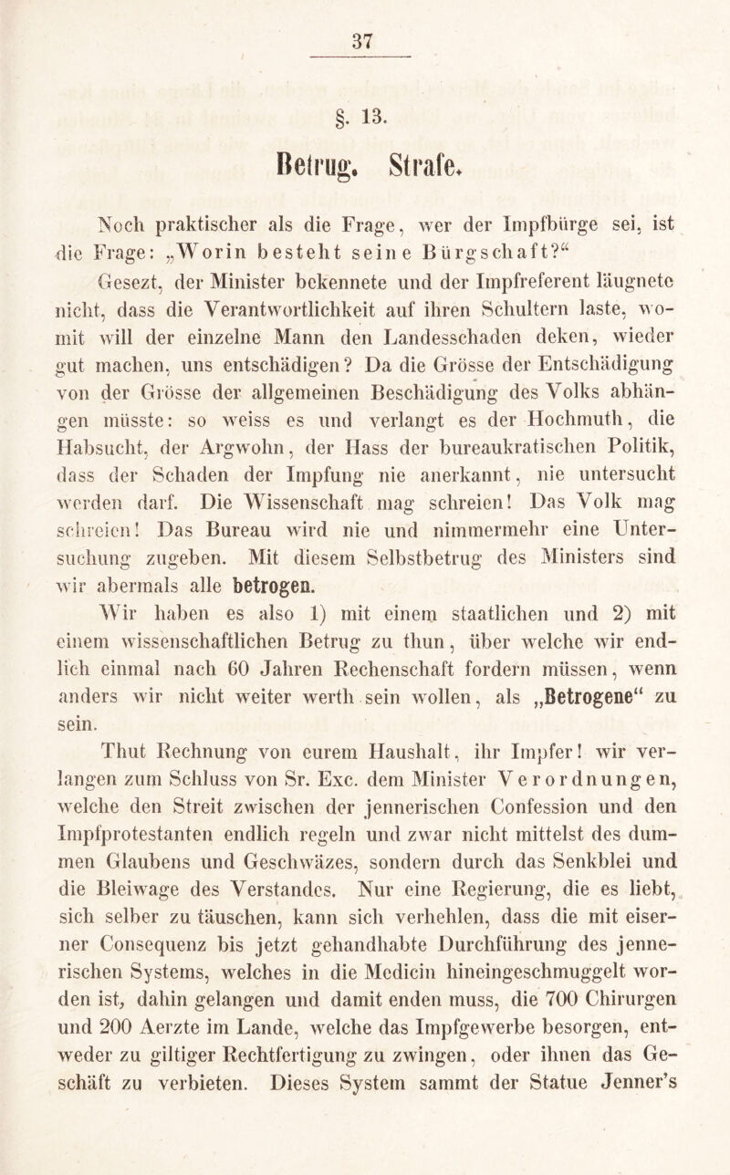 §. 13. Betrug« Strafe. Noch praktischer als die Frage, wer der Impfbürge sei, ist die Frage: „Worin besteht seine Bürgschaft?“ Gesezt, der Minister bekennete und der Impfreferent läugnete nicht, dass die Verantwortlichkeit auf ihren Schultern laste, wo¬ mit will der einzelne Mann den Landesschaden deken, wieder gut machen, uns entschädigen? Da die Grösse der Entschädigung von der Grösse der allgemeinen Beschädigung des Volks abhän- gen müsste: so weiss es und verlangt es der Hochmuth, die Habsucht, der Argwohn, der Hass der bureaukratisehen Politik, dass der Schaden der Impfung nie anerkannt, nie untersucht werden darf. Die Wissenschaft mag schreien! Das Volk mag schreien! Das Bureau wird nie und nimmermehr eine Unter¬ suchung zugeben. Mit diesem Selbstbetrug des Ministers sind wir abermals alle betrogen. Wir haben es also 1) mit einem staatlichen und 2) mit einem wissenschaftlichen Betrug zu thun, über welche wir end¬ lich einmal nach 60 Jahren Rechenschaft fordern müssen, wenn anders wir nicht weiter werth sein wollen, als „Betrogene14 zu sein. Thut Rechnung von eurem Haushalt, ihr Impfer! wir ver¬ langen zum Schluss von Sr. Exc. dem Minister Verordnungen, welche den Streit zwischen der jennerischen Confession und den Impfprotestanten endlich regeln und zwar nicht mittelst des dum¬ men Glaubens und Geschwäzes, sondern durch das Senkblei und die Bleiwage des Verstandes. Nur eine Regierung, die es liebt, sich selber zu täuschen, kann sich verhehlen, dass die mit eiser¬ ner Consequenz bis jetzt gehandhabte Durchführung des jenne¬ rischen Systems, welches in die Mcdicin hineingeschmuggelt wor¬ den ist, dahin gelangen und damit enden muss, die 700 Chirurgen und 200 Aerzte im Lande, welche das Impfgewerbe besorgen, ent¬ weder zu gütiger Rechtfertigung zu zwingen, oder ihnen das Ge¬ schäft zu verbieten. Dieses System sammt der Statue Jenner’s