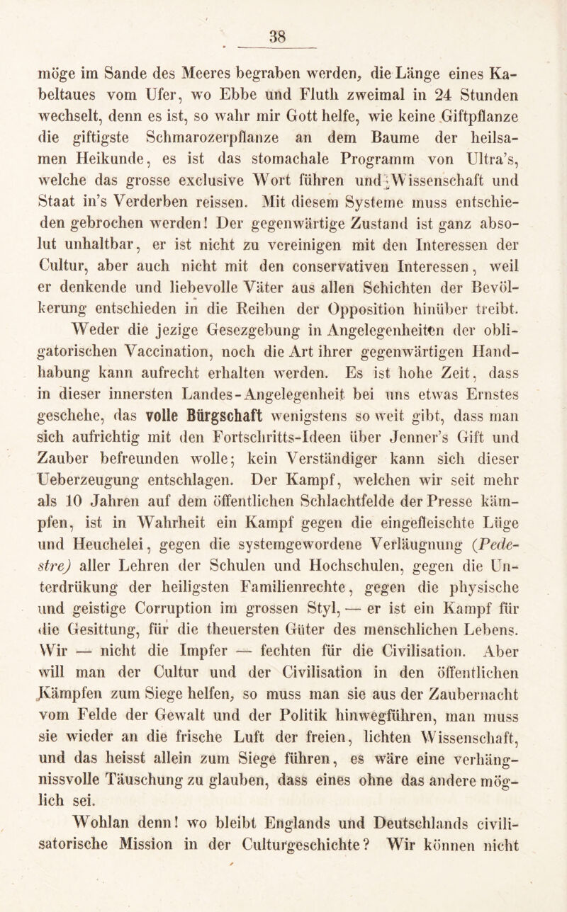 möge im Sande des Meeres begraben werden* die Länge eines Ka¬ beltaues vom Ufer, wo Ebbe und Flutli zweimal in 24 Stunden wechselt, denn es ist, so wahr mir Gott helfe, wie keine Giftpflanze die giftigste Schmarozerpflanze an dem Baume der heilsa¬ men Ileikunde, es ist das stomachale Programm von Ultra’s, welche das grosse exclusive Wort führen und:Wissenschaft und Staat in’s Verderben reissen. Mit diesem Systeme muss entschie¬ den gebrochen werden! Der gegenwärtige Zustand ist ganz abso¬ lut unhaltbar, er ist nicht zu vereinigen mit den Interessen der Cultur, aber auch nicht mit den conservativen Interessen, weil er denkende und liebevolle Väter aus allen Schichten der Bevöl- * kerung entschieden in die Reihen der Opposition hinüber treibt. Weder die jezige Gesezgebung in Angelegenheiten der obli¬ gatorischen Vaccination, noch die Art ihrer gegenwärtigen Hand¬ habung kann aufrecht erhalten werden. Es ist hohe Zeit, dass in dieser innersten Landes-Angelegenheit bei uns etwas Ernstes geschehe, das volle Bürgschaft wenigstens so weit gibt, dass man sich aufrichtig mit den Fortschritts-Ideen über Jenner’s Gift und Zauber befreunden wolle; kein Verständiger kann sich dieser Ueberzeugung entschlagen. Der Kampf, welchen wir seit mehr als 10 Jahren auf dem öffentlichen Schlachtfelde der Presse käm¬ pfen, ist in Wahrheit ein Kampf gegen die eingefleischte Lüge und Heuchelei, gegen die systemgewordene Verläugnung (Pede- strej aller Lehren der Schulen und Hochschulen, gegen die Un- terdrükung der heiligsten Familienrechte, gegen die physische und geistige Corruption im grossen Styl, — er ist ein Kampf für die Gesittung, für die theuersten Güter des menschlichen Lebens. Wir — nicht die Impfer — fechten für die Civilisation. Aber will man der Cultur und der Civilisation in den öffentlichen Kämpfen zum Siege helfen, so muss man sie aus der Zaubernacht vom Felde der Gewalt und der Politik hinwegführen, man muss sie wieder an die frische Luft der freien, lichten Wissenschaft, und das heisst allein zum Siege führen, es wäre eine verlning- nissvolle Täuschung zu glauben, dass eines ohne das andere mög¬ lich sei. Wohlan denn! wo bleibt Englands und Deutschlands civili- satorische Mission in der Culturgeschichte ? Wir können nicht