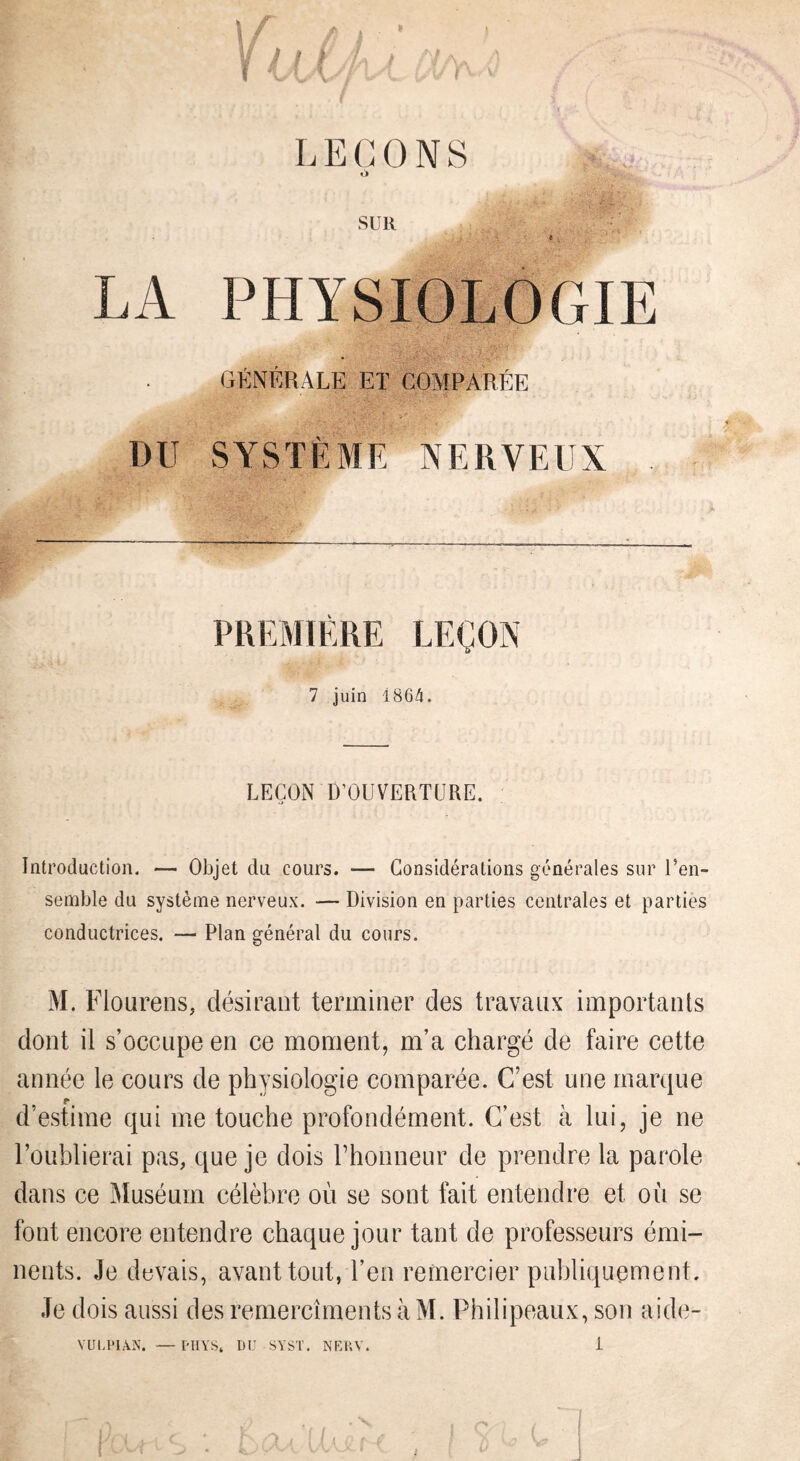 ; / LE(X)NS SUR LA PHYSIOLOGIE GftNÉBALE ET COMPARÉE DU SYSTÈME NERVEUX PREMIÈRE LEÇON 7 juin 186/1. LEÇON D’OUVERTURE. Introduction. — Objet du cours. — Considérations générales sur Uen- semble du système nerveux. — Division en parties centrales et parties conductrices. — Plan général du cours. M. Flourens, désirant terminer des travaux importants dont il s’occupe en ce moment, m’a chargé de faire cette année le cours de physiologie comparée. C’est une marque d’estime qui me touche profondément. C’est à lui, je ne l’oublierai pas, que je dois rhonneur de prendre la parole dans ce Muséum célèbre où se sont fait entendre et où se font encore entendre chaque jour tant de professeurs émi¬ nents. Je devais, avant tout, l’en remercier publiquement. Je dois aussi des remercîments àM. Philipeaux, son aide-