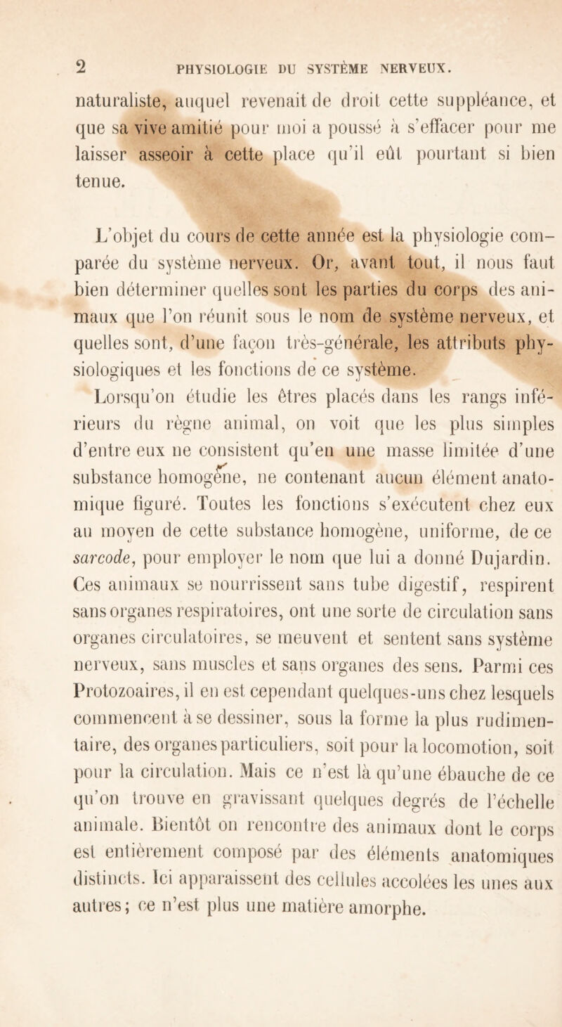 naturaliste, auquel revenait de droit cette suppléance, et que sa vive amitié pour moi a poussé à s’effacer pour me laisser asseoir à cette place qu’il eût pourtant si bien tenue. L’objet du cours de cette année est la physiologie com¬ parée du système nerveux. Oi% avant tout, il nous faut bien déterminer quelles sont les parties du corps des ani¬ maux que l’on réunit sous le nom de système nerveux, et quelles sont, d’une façon très-générale, les attributs phy¬ siologiques et les fonctions de ce système. Lorsqu’on étudie les êtres placés dans les rangs infé¬ rieurs du règne animal, on voit que les plus simples d’entre eux ne consistent qu’en une masse limitée d’une substance homogène, ne contenant aucun élément anato¬ mique figuré. Toutes les fonctions s’exécutent chez eux au moyen de cette substance homogène, uniforme, de ce sarcode, pour employer le nom que lui a donné Dujardin. Ces animaux se nourrissent sans tube digestif, respirent sans organes respiratoires, ont une sorte de circulation sans organes circulatoires, se meuvent et sentent sans système nerveux, sans muscles et sans organes des sens. Parmi ces Protozoaires, il en est cependant quelques-uns chez lesquels commencent à se dessiner, sous la forme la plus rudimen¬ taire, des organes particuliers, soit pour la locomotion, soit pour la circulation. Mais ce n’est là qu’une ébauche de ce qu’on trouve en gi'avissant quelipies degrés de l’échelle animale. Bientôt on rencontre des animaux dont le corps est entièrement composé par des éléments anatomiques distincts. Ici apparaissent des cellules accolées les unes aux autres; ce n’est plus une matière amorphe.