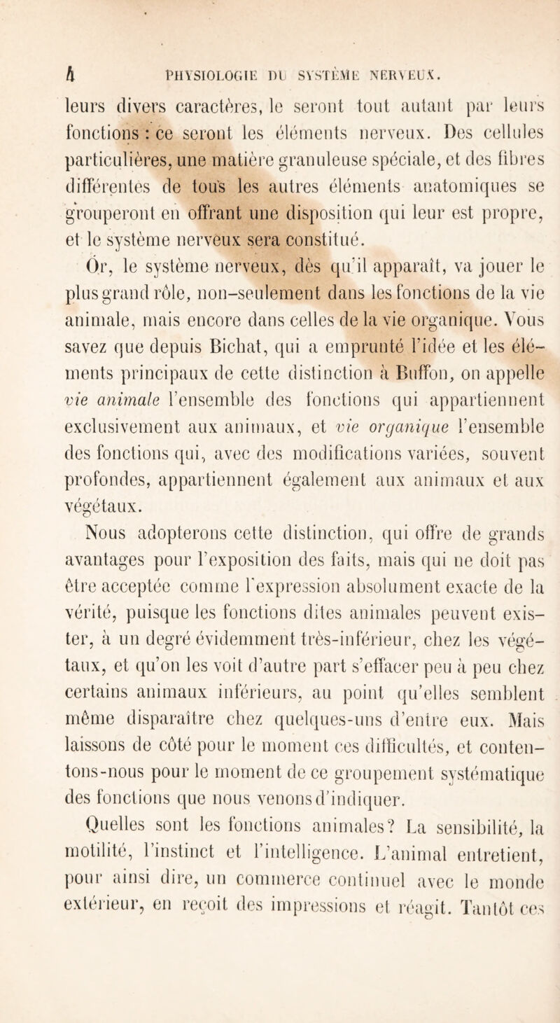 leurs divers caractères, le seront tout autant par leni's fonctions : ce seront les éléments nerveux. Des cellules particulières, une matière granuleuse spéciale, et des fibres différentes de tous les autres éléments anatomiques se grouperont en offrant une disposition qui leur est propre, et le système nerveux sera constitué. Ôr, le système nerveux, dès qu’il apparaît, va jouer le plus grand rôle, non-seulement dans les fonctions de la vie animale, mais encore dans celles delà vie organique. Vous savez que depuis Bichat, qui a emprunté l’idée et les élé¬ ments principaux de cette distinction à Buflfon, on appelle vie anmale l’ensemble des fonctions qui appartiennent exclusivement aux animaux, et vie organique l’ensemble des fonctions qui, avec des modifications variées, souvent profondes, appartiennent également aux animaux et aux végétaux. Nous adopterons cette distinction, qui offre de grands avantages pour l’exposition des faits, mais qui ne doit pas être acceptée comme fexpression absolument exacte de la vérité, puisque les fonctions dites animales peuvent exis¬ ter, à un degré évidemment très-inférieur, chez les végé¬ taux, et qu’on les voit d’autre part s’effacer peu à peu chez certains animaux inférieurs, au point qu’elles semblent môme disparaître chez quelques-uns d’entre eux. Mais laissons de côté pour le moment ces difficultés, et conten¬ tons-nous pour le moment de ce groupement systématique des fonctions que nous venons d’indiquer. Quelles sont les fonctions animales? La sensibilité, la motilité, 1 instinct et 1 intelligence. L’animal entretient, jiour ainsi dire, un commerce continuel avec le monde extérieur, en reçoit des impressions el réagit. Tantôt ces
