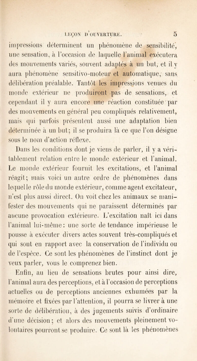 impressions déterminent im phénomène de sensibilité, line sensation, à roccasion de laquelle l’animal exécutera des mouvements variés, souvent adaptés à un but, et il y aura phénomène sensitivo-moteur et automatique; sans délibération préalable. Tantôt les impressions venues du monde extérieur ne produiront pas de sensations, et cependant il y aura encore une réaction constituée par des mouvements en général peu compliqués relativement, mais qui parfois présentent aussi une adaptation bien déterminée à un but; il se produira là ce que Fou désigne sous le nom d’action réflexe. Dans les conditions dont je viens de parler, il y a véri¬ tablement relation enlre le monde extérieur et l’animal. Le monde extérieur fournit les excitations, et l’animal réagit; mais voici un autre ordre de phénomènes dans lequel le rôle du monde extérieur, comme agent excitateur, n’est plus aussi direct. On voit chez les animaux se mani¬ fester des mouvements qui ne paraissent déterminés par aucune provocation extérieure. L’excitation naît ici dans l’animal lui-même: une sorte de tendance impérieuse le pousse à exécuter divers actes souvent très-compliqués et qui sont en rapport avec la conservation de l’individu ou de l’espèce. Ce sont les phénomènes de l’instinct dont je veux parler, vous le comprenez bien. Enfin, au lieu de sensations brutes pour ainsi dire, l’animal aura des perceptions, et à l’occasion de perceptions actuelles ou de perceptions anciennes exhumées par la mémoire et fixées par l’attention, il pourra se livrer à une sorte de délibération, à des jugements suivis d’ordinaire d’une décision; et alors des mouvements pleinement vo¬ lontaires pourront se produire. Ce sont là les phénomènes