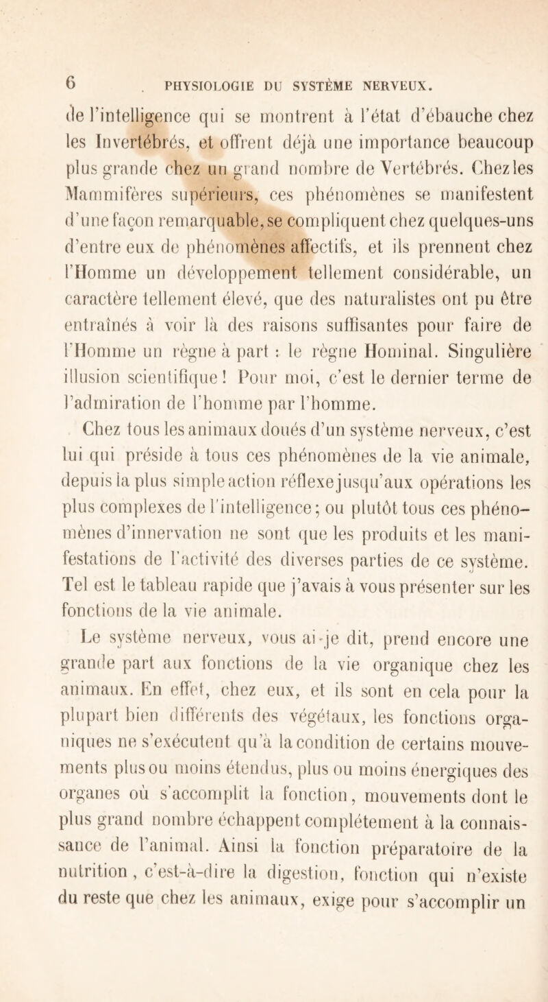 (le 1’ intelligence qui se montrent à l’état d’ébauche chez les Invertébrés, et offrent cléjcà une importance beaucoup plus grande chez un gi and nombre de Vertébrés, (diezles Mammifères supérieurs, ces phénomènes se manifestent d’une façon remarquable, se compliquent chez quelques-uns d’entre eux de phénomènes affectifs, et ils prennent chez l’Homme un développement tellement considérable, un caractère tellement élevé, que des naturalistes ont pu être entraînés à voir là des raisons suffisantes pour faire de l’Homme un règne à part : le règne Hominal. Singulière illusion scienliPique ! Pour moi, c’est le dernier terme de l’admiration de l’homme par l’homme. Chez tous les animaux doués d’un système nerveux, c’est lui qui préside à tous ces phénomènes de la vie animale, depuis la plus simple action réflexe jusqu’aux opérations les plus complexes de l’intelligence; ou plutôt tous ces phéno¬ mènes d’innervation ne sont que les produits et les mani¬ festations de l’activité des diverses parties de ce système. Tel est le tableau rapide que j’avais à vous présenter sur les fonctions de la vie animale. Le système nerveux, vous aiqe dit, prend encore une grande part aux fonctions de la vie organique chez les animaux. En effet, chez eux, et ils sont en cela pour la plupart bien différents des végétaux, les fonctions orga¬ niques ne s’exécutent qu’à la condition de certains mouve¬ ments plus ou moins étendus, plus ou moins énergiques des organes où s’accomplit la fonction, mouvements dont le plus grand nombre échappent complètement à la connais¬ sance de l’animal. Ainsi la fonction préparatoire de la nutrition , c’est-à-dire la digestion, fonction qui n’existe du reste que chez les animaux, exige pour s’accomplir un