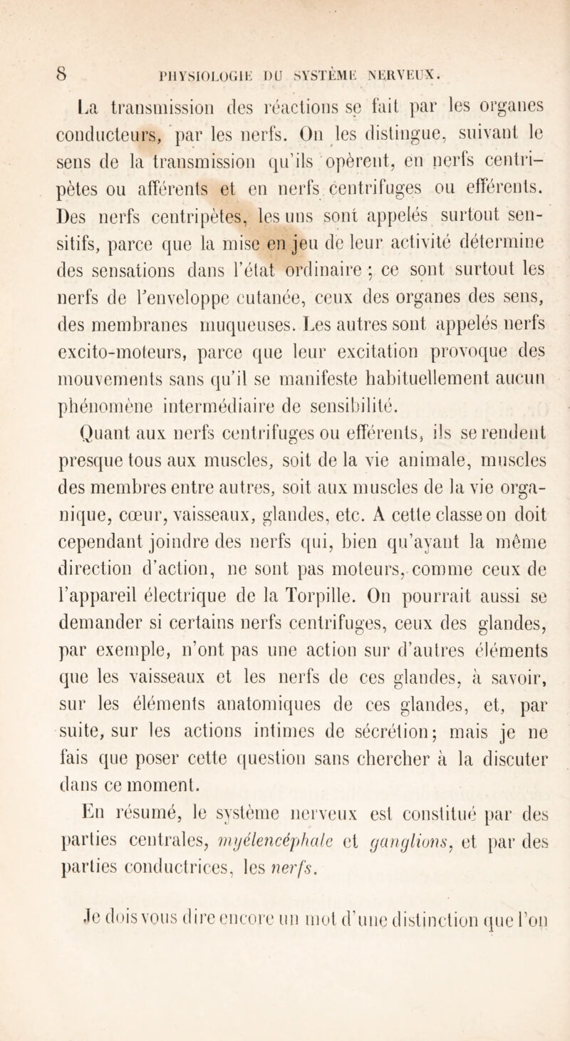 coiiclucleurs, par les nerfs. Ou les distingue, snivani le sens de la transmission qu’ils opèrent, en nerfs centri¬ pètes ou afférents et en nerfs centrifuges ou efférents. Des nerfs centripètes, les uns sont appelés surtout sen¬ sitifs, parce que la mise en jeu de leur activité détermine des sensations dans l’état ordinaire ; ce sont surtout les nerfs de Tenveloppe cutanée, ceux des organes des sens, des membranes muqueuses. Les autres sont appelés nerfs excito-moteurs, parce que leur excitation provoque des mouvements sans qu’il se manifeste habituellement aucun phénomène intermédiaire de sensibilité. Quant aux nerfs centrifuges ou efférents, ils se rendent presque tous aux muscles, soit de la vie animale, muscles des membres entre autres, soit aux muscles de la vie orga¬ nique, cœur, vaisseaux, glandes, etc. A cette classe on doit cependant joindre des nerfs qui, bien qu’ayant la même direction d’action, ne sont pas moteurs, comme ceux de l’appareil électrique de la Torpille. On pourrait aussi se demander si certains nerfs centrifuges, ceux des glandes, par exemple, n’ont pas une action sur d’autres éléments que les vaisseaux et les nerfs de ces glandes, à savoir, sur les éléments anatomiques de ces glandes, et, par suite, sur les actions intimes de sécrétion; mais je ne fais que poser cette question sans chercher à la discuter dans ce moment. En résumé, le svstème nerveux parties centrales, myélencéjihcdc et parties conductrices, les nerfs. est constitué par des ganglions^ et par des Je dois vous dire encore un mot d’une distinction (pie l’on