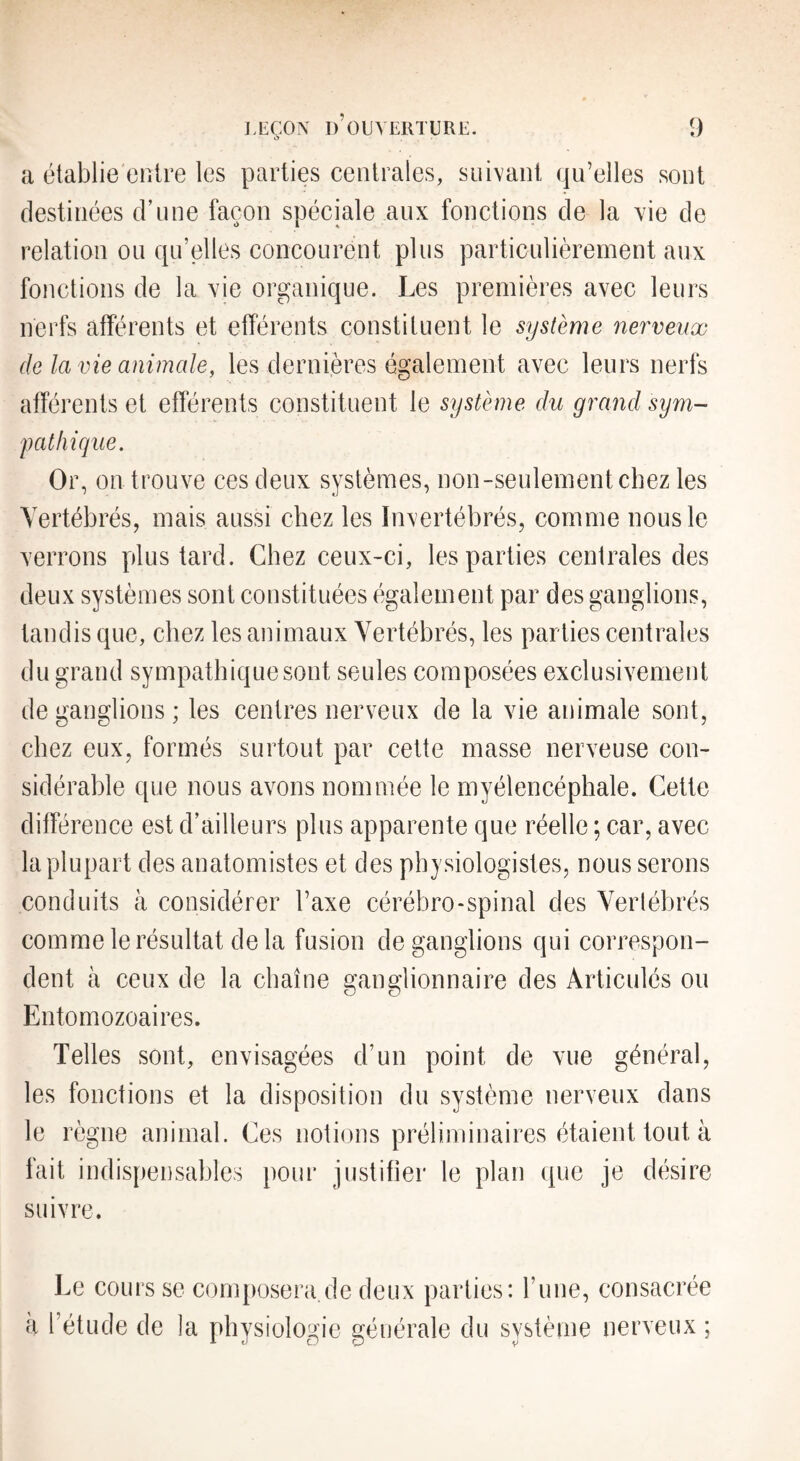 a établie entre les parties centrales, suivant qu’elles sont destinées d’une façon spéciale aux fonctions de la vie de relation ou qu’elles concourent plus particulièrement aux fonctions de la vie organique. Les premières avec leurs nerfs afférents et efférents constituent le système nerveux (le la vie animale, les dernières également avec leurs nerfs afférents et eflerents constituent le système du grand sym- patliique. Or, on trouve ces deux systèmes, non-seulement chez les Vertébrés, mais aussi chez les Invertébrés, comme nous le verrons plus tard. Chez ceux-ci, les parties centrales des deux systèmes sont constituées également par des ganglions, tandis que, chez les animaux Vertébrés, les parties centrales du grand sympathique sont seules composées exclusivement de ganglions; les centres nerveux de la vie animale sont, chez eux, formés surtout par cette masse nerveuse con¬ sidérable que nous avons nommée le myélencéphale. Cette différence est d’ailleurs plus apparente que réelle ; car, avec la plupart des anatomistes et des physiologistes, nous serons conduits à considérer l’axe cérébro-spinal des Verlébrés comme le résultat delà fusion de ganglions qui correspon¬ dent à ceux de la chaîne ganglionnaire des Articulés ou Entomozoaires. Telles sont, envisagées d’un point de vue général, les fonctions et la disposition du système nerveux dans le règne animal. Ces notions préliminaires étaient tout à fait indispensables pour justifier le plan que je désire suivre. Le cours se composera,de deux parties: l’une, consacrée h l’étude de la physiologie générale du système nerveux;