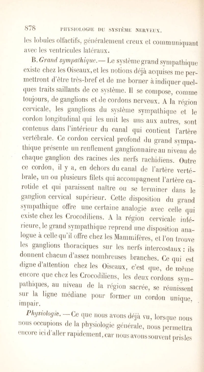 PJlYSIOLOGIli DU SYSTKMU INUKYUUX. les loiluies oHiiclifs, généraleuieul creux et comniiiiiujuiiiit avec les ventricules latéraux. B.Gran^; sympathique.—ha système grand sympathique existe chez les Oiseaux,et les notions déjà acquises me per¬ mettront d’ôtre très-bref et de me borner à indiquer quel¬ ques traits saillants de ce système. Il se compose, comme toujours, de ganglions et de cordons nerveux. A la région cervicale, les ganglions du système sympathique et le cordon longitudinal qui les unit les uns aux autres, sont contenus dans l’intérieur du canal qui contient l’artère vertébrale. Ce cordon cervical profond du grand .sympa¬ thique présente un renflement ganglionnaire au niveau de chaque ganglion des racines des nerfs rachidiens. Outre ce cordon, il y a, en dehors du canal de l’artère verté¬ brale, un ou plusieurs filets qui accompagnent l’artère ca¬ rotide et qui paraissent naître ou se terminer dans le ganglion cervical supérieur. Cette disposition du grand sympathique offre une certaine analogie avec celle qui existe chez les Crocodiliens. A la région cervicale infé¬ rieure, le grand sympathique reprend une disposition ana¬ logue à celle qu’il offre chez les Mammifères, et l’on trouve les ganglions thoraciques sur les nerfs intercostaux ; ils donnent chacun d’assez nombreuses branches. Ce qui est digne d’attention chez les Oiseaux, c’est que, de même encore que chez les Crocodiliens, les deux cordons sym¬ pathiques, au niveau de la région sacrée, se réunissent sui la ligne médiane pour former un cordon unique impair. ^ ’ • Physiologie.—Ce que nous avons déjà vu, lorsque nous nous occupions de la physiologie générale, nous permettra encore ici d’aller rapidement, car nous avons souvent prisles