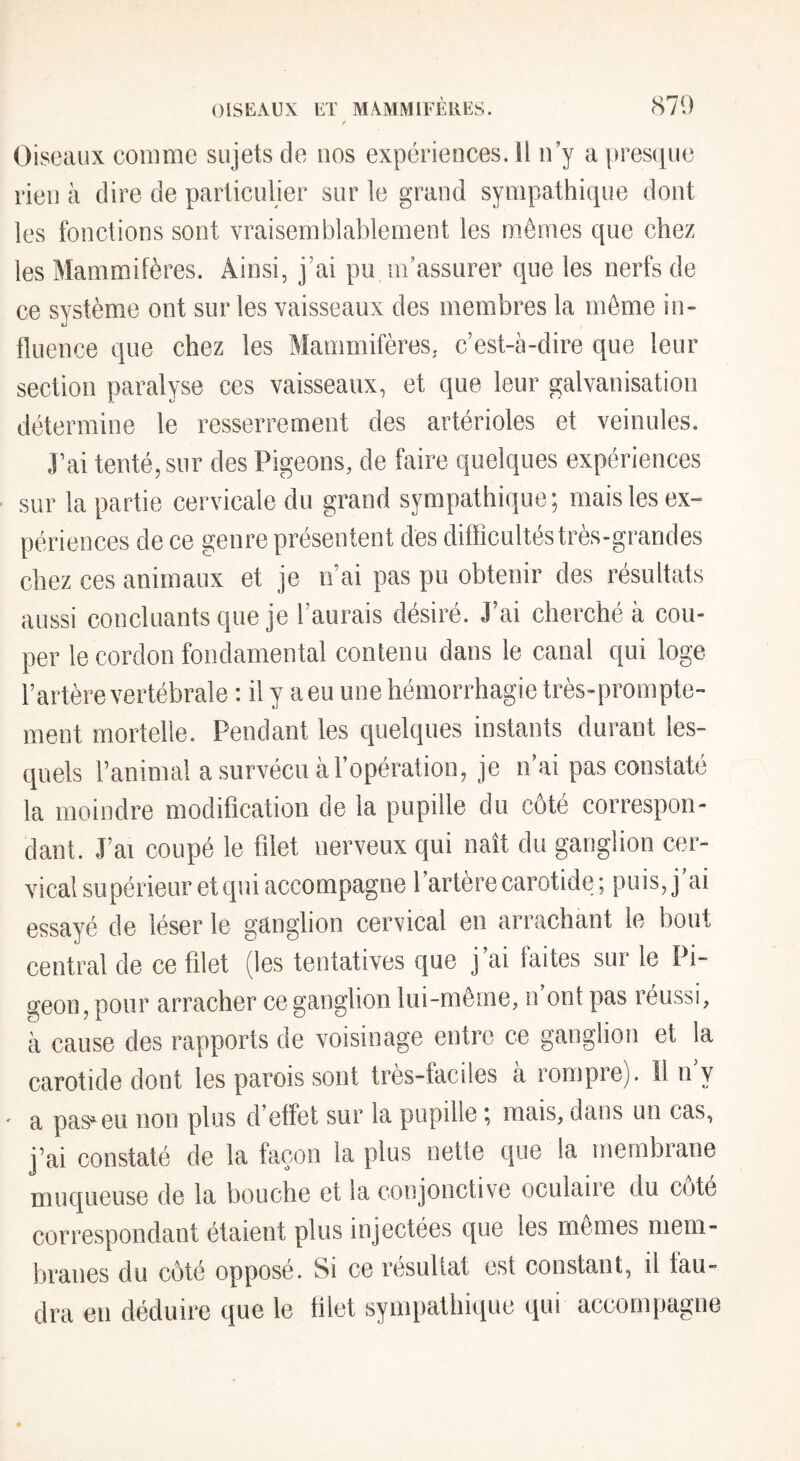 Oiseaux comine sujets de nos expériences. Il n’y a presipie rien à dire de particulier sur le grand sympathicpie dont les fonctions sont vraisemblablement les m.êmes que chez les Mammifères. Ainsi, j’ai pu m’assurer que les nerfs de ce système ont sur les vaisseaux des membres la môme in- tluence que chez les Mammifères, c’est-à-dire que leur section paralyse ces vaisseaux, et que leur galvanisation détermine le resserrement des artérioles et veinules. J’ai tenté, sur des Pigeons, de faire quelques expériences sur la partie cervicale du grand sympathique; mais les ex¬ périences de ce genre présentent des difficultés très-grandes chez ces animaux et je n’ai pas pu obtenir des résultats aussi concluants que je l’aurais désiré. J’ai cherché à cou¬ per le cordon fondamental contenu dans le canal qui loge l’artère vertébrale : il y a eu une hémorrhagie très-prompte¬ ment mortelle. Pendant les quelques instants durant les¬ quels l’animal a survécu à l’opération, je n ai pas constaté la moindre modification de la pupille du côté correspon¬ dant. J’ai coupé le filet nerveux qui naît du ganglion cer¬ vical supérieur et qui accompagne l’artère carotide ; puis, j’ai essayé de léser le ganglion cervical en arrachant le bout central de ce filet (les tentatives que j ai faites sur le Pi¬ geon, pour arracher ce ganglion lui-même, n’ont pas réussi, à cause des rapports de voisinage entre ce ganglion et la carotide dont les parois sont très-faciles à rompre). Il n y ' a pas^^eu non plus d effet sur la pupille ; mais, dans un cas, j’ai constaté de la façon la plus nette que la membiane muqueuse de la bouche et la conjonctive oculaiie du cote correspondant étaient plus injectées que les memes mem¬ branes du côté opposé. Si ce résultat est constant, il fau¬ dra en déduire que le filet sympathique qui accompagne