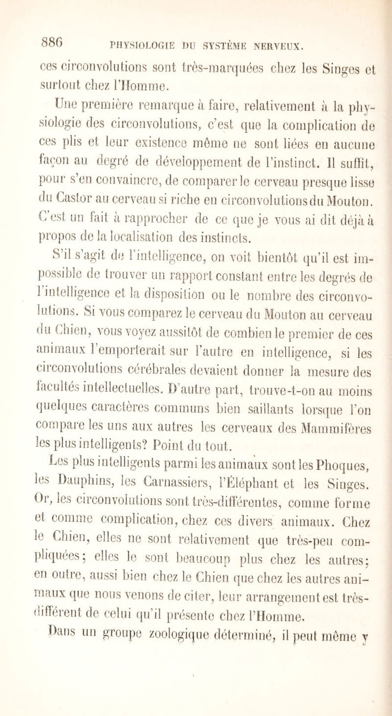 88G ces circonvolutions sont très-raarquées chez les Singes et surtout chez Tllomme. Une première remarque à faire, relativement à la phy¬ siologie des circonvolutions, c’est que la complication de ces plis et leur existence môme ne sont liées en aucune façon au degré de développement de l’instinct. Il suffit, pour s’en convaincre, de comparer le cerveau presque lisse du Castor au cerveau si riche en circonvolutions du Mouton. C est un fait à rapprocher de ce que je vous ai dit déjà à propos de la localisation des instincts. S’il s’agit de Fintelligence, on voit bientôt qu’il est im¬ possible de trouver un rapport constant entre les degrés do 1 intelligence et la disposition ou le nombre des circonvo¬ lutions. Si vous comparez le cerveau du Mouton au cerveau du Chien, vous voyez aussitôt de combien le premier de ces animaux 1 emporterait sur l’autre en intelligence, si les cil convolutions cérébrales devaient donner la mesure des iacultés intellectuelles. D’autre part, trouve-t-on au moins quelques caractères communs bien saillants lorsque l’on compare les uns aux autres les cerveaux des Mammifères les plus intelligents? Point du tout. Les plus intelligents parmi les animaux sont les Phoques, les Dauphins, les Carnassiers, l’Eléphant et les Singes. Or, les circonvolutions sont très-différentes, comme forme et comme complication, chez ces divers animaux. Chez le Chien, elles ne sont relativement que très-peu com- ])liquées; elles le sont beaucoup plus chez les autres; en outre, aussi bien chez le Chien que chez les autres ani¬ maux que nous venons de citer, leur arrangement est très- différent de celui qu’il présente chez l’Homme, Dans un groupe zoologique déterminé, il peut môme y