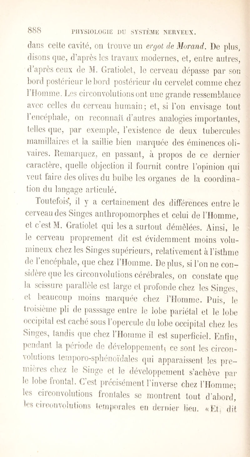 PJ1YSK)]X)G1E j)U SVSTEMIi NERVEUX. 8<S8 dans celte cavité, ou trouve un ergot de Morand. De plus, disons que, d’après les travaux modernes, et, entre autres, d’après ceux de M. Gratiolet, le cerveau dépasse par son bord postérieur le bord postérieur du cervelet comme chez i’îiomme. Les circonvolutions ont une grande ressemblance avec celles du cerveau bumaii]; et, si bon envisage tout 1 encépbale, on reconnaît d’autres analogies importantes, telles que, par exemple, l’existence de deux tubercules marnillaires et la saillie bien marquée des éminences oli- vaires. Remarquez, en passant, à propos de ce dernier caractère, quelle objection il fournit contre l’opinion (pii veut faire des olives du bulbe les organes de la coordina- tion du langage articulé. Toutefois, il y a certainement des différences entre le cerveau des Singes anthropomorphes et celui de l’Homme, et c’est M, Gratiolet qui les a surtout démêlées. Ainsi, le le cerveau proprement dit est évidemment moins volu¬ mineux chez les Singes supérieurs, relativement à l’isthme de l’encéphale, que chez l’Homme. Déplus, si l’on ne con¬ sidère que les circonvolutions cérébrales, on constate que la scissure pai’allèle est large et profonde chez les Singes, et beaucoup moins marquée chez l’Homme. Puis, le troisième pli de passsage entre le lobe pariétal et le lobe occipital est caché sous 1 opercule du lobe occipital chez les Singes, tandis que chez l’Homme il est superficiel. Enfin, pendant la période de développement^ ce sont les circon¬ volutions temporo-sphénoïdales qui apparaissent les pre¬ mières chez le Singe et le développement s’achève par le lobe irontal. C’est précisément l’inverse chez l’Homme; les circonvolutions frontales se montrent tout d’abord, les circunvolutions iemporales eu dernier heu. GEt, dit