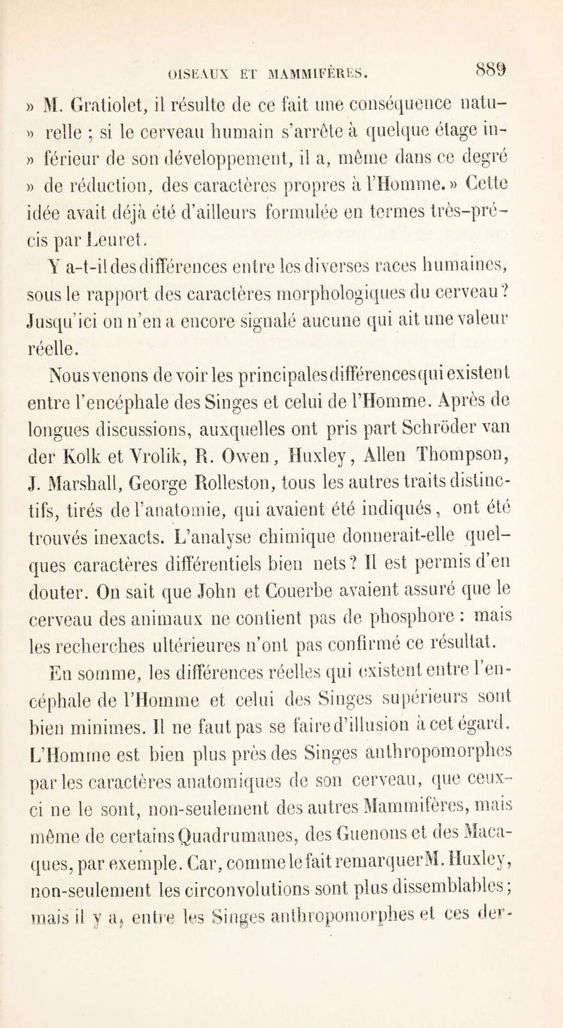 » M. Gratiolet, il résulte de ce fait une conséquence natu- » relie ; si le cerveau humain s’arrête à quelque étage in- )) férieur de son développement, il a, même dans ce degré » de réduction, des caractères propres à l’Homme. » Cette idée avait déjà été d’ailleurs formulée en termes très-pré¬ cis par Leuret. Y a-t-il des différences entre les diverses races humaines, sous le rapport des caractères morphologiques du cerveau? Jusqu’ici on n’en a encore signalé aucune qui ait une valeur réelle. Nous venons de voir les principales différencesqui existent entre l’encéphale des Singes et celui de l’Homme. Après de longues discussions, auxquelles ont pris part Schrôder van der Kolk et Yrolik, R. Owen, Huxley, Allen Thompson, J. Marshall, George Rolleston, tous les autres traits distinc¬ tifs, tirés de l’anatomie, qui avaient été indiqués, ont été trouvés inexacts. L’analyse chimique donnerait-elle quel¬ ques caractères différentiels bien nets? îl est permis d’en douter. On sait que John et Gouerbe avaient assuré que le cerveau des animaux ne contient pas de phosphore : mais les recherches ultérieures n’ont pas confirmé ce résultat. En somme, les différences réelles qui (îxistent entre 1 en¬ céphale de l’Homme et celui des Singes supérieurs sont bien minimes. Il ne faut pas se faire d’illusion à cet égard. L’Homme est bien plus près des Singes anthropomorphes par les caractères anatomiques de son cerveau, que ceux- ci ne le sont, non-seulement des autres Mammifères, mais même de certains Quadrumanes, des Guenons et des Maca¬ ques, par exemple. Car, comme le fait remarquer M. Huxley, non-seulement les circonvolutions sont plus dissemblables; mais il y a^ entre les Singes anthropomorphes et ces der-