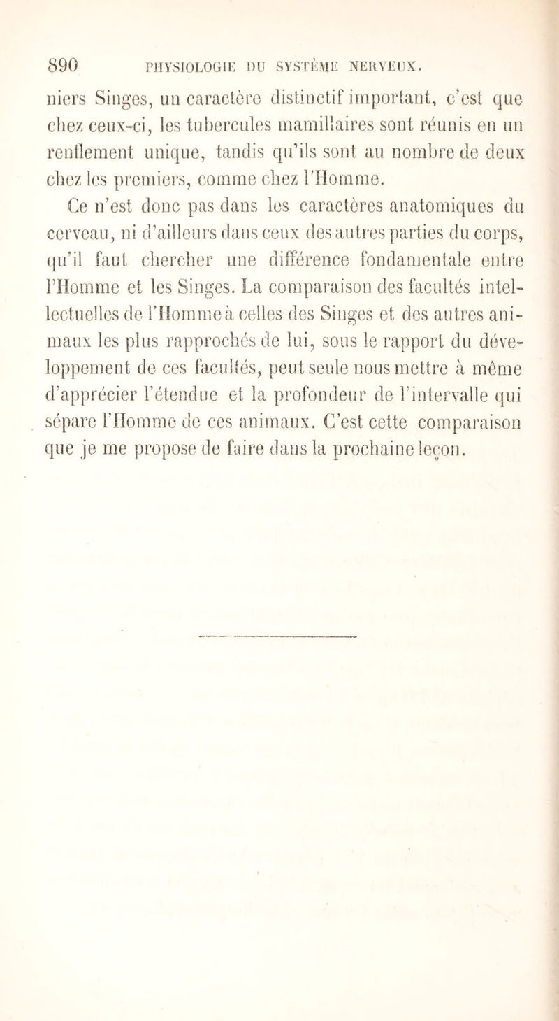 iiiers Singes, un caractère distinctif important, c’est que chez ceux-ci, les tubercules mamillaires sont réunis en un rentlement unique, tandis qu’ils sont au nombre de deux chez les premiers, comme chez l’Homme. Ce n’est donc pas dans les caractères anatomiques du cerveau, ni d’ailleurs dans ceux des autres parties du corps, (ju’il faut cbercber une différence fondamentale entre l’Homme et les Singes. La comparaison des facultés intel¬ lectuelles de l’Homme à celles des Singes et des autres ani¬ maux les plus rapprochés de lui, sous le rapport du déve¬ loppement de ces facultés, peut seule nous mettre à même d’apprécier l’étendue et la profondeur de rintervalle qui sépare l’Homme de ces animaux. C’est cette comparaison que je me propose de faire dans la prochaine leçon.